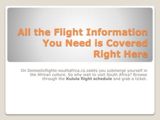 All the Flight Information
You Need is Covered
Right Here
On Domesticflights-southafrica.co.zalets you submerge yourself in
the African culture. So why wait to visit South Africa? Browse
through the Kulula flight schedule and grab a ticket.
 