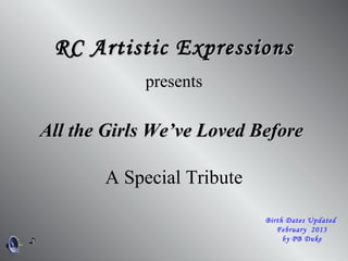 All the Girls We’ve Loved BeforeAll the Girls We’ve Loved Before
RC Artistic ExpressionsRC Artistic Expressions
presents
A Special Tribute
Birth Dates Updated
February 2013
by PB Duke
 