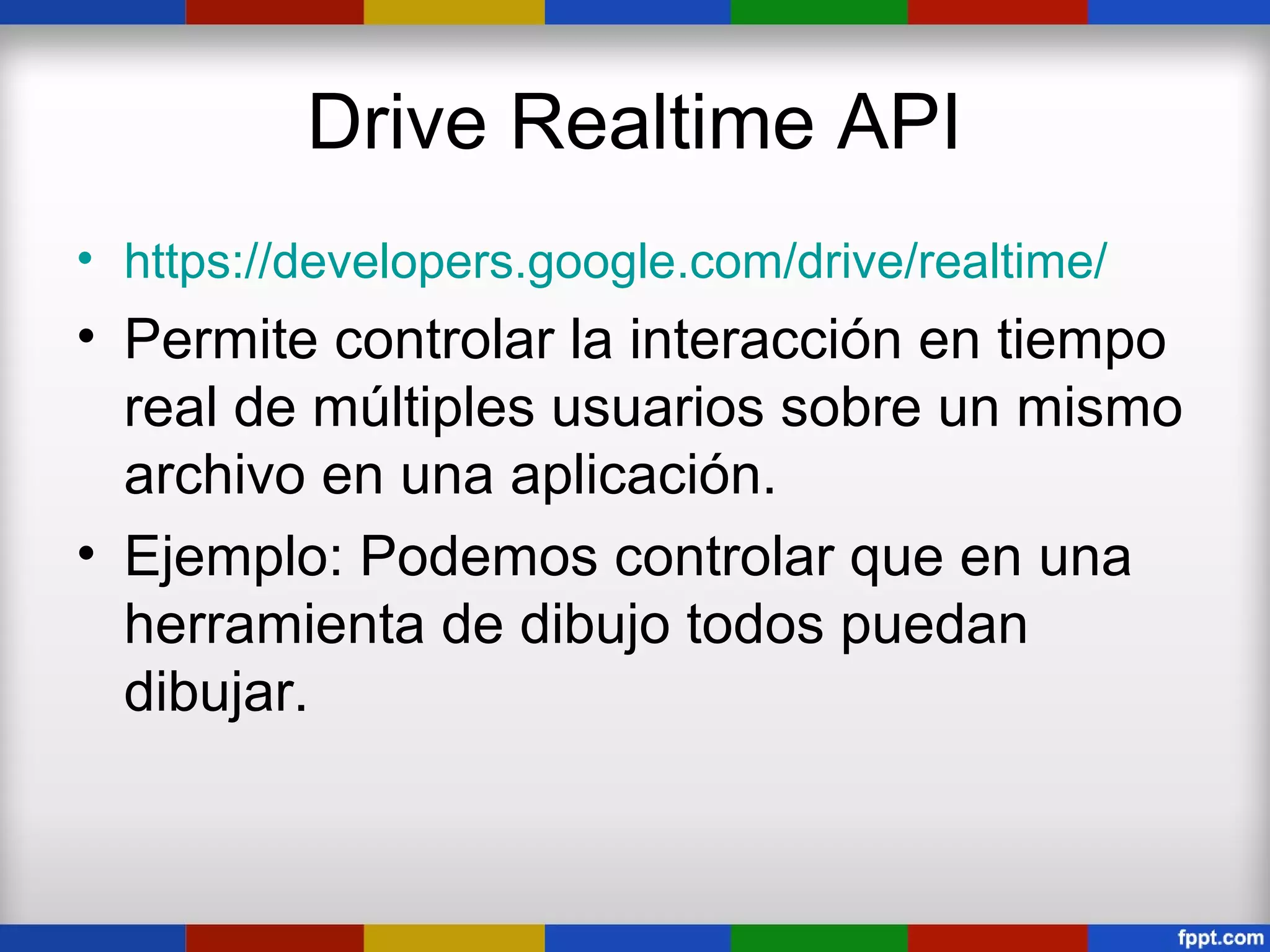 Drive Realtime API
• https://developers.google.com/drive/realtime/
• Permite controlar la interacción en tiempo
  real de múltiples usuarios sobre un mismo
  archivo en una aplicación.
• Ejemplo: Podemos controlar que en una
  herramienta de dibujo todos puedan
  dibujar.
 