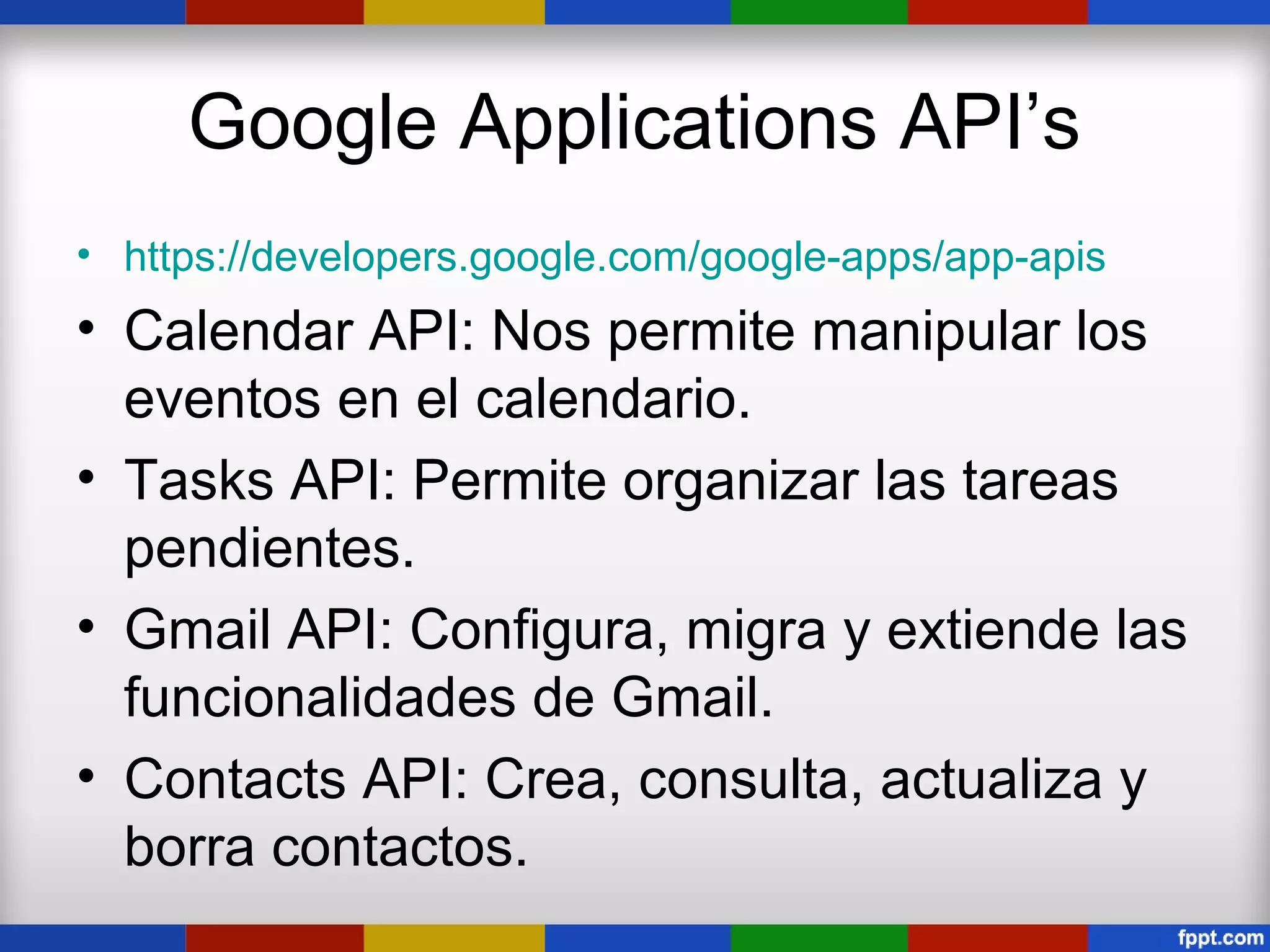 Google Applications API’s
• https://developers.google.com/google-apps/app-apis
• Calendar API: Nos permite manipular los
  eventos en el calendario.
• Tasks API: Permite organizar las tareas
  pendientes.
• Gmail API: Configura, migra y extiende las
  funcionalidades de Gmail.
• Contacts API: Crea, consulta, actualiza y
  borra contactos.
 