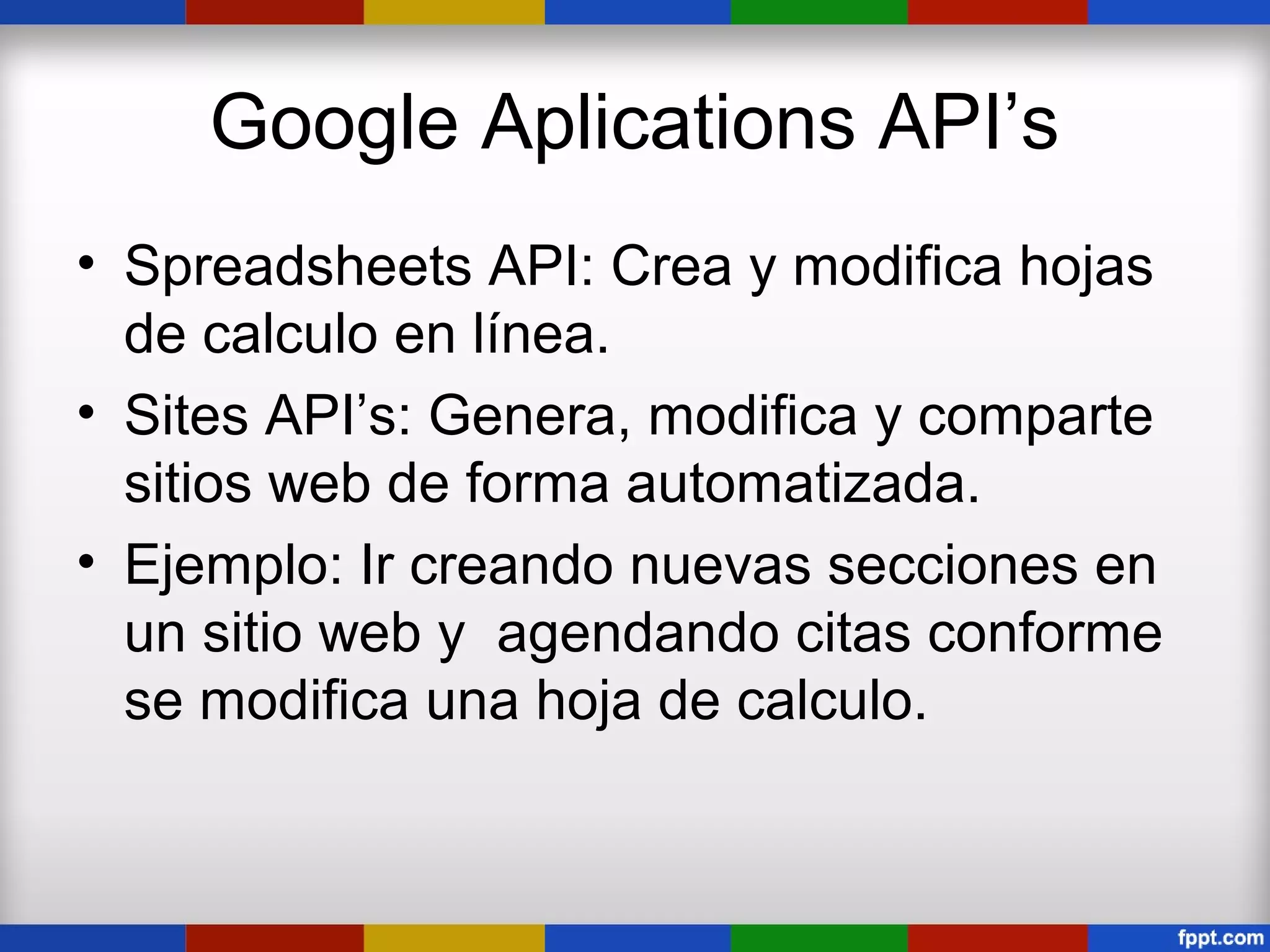 Google Aplications API’s
• Spreadsheets API: Crea y modifica hojas
  de calculo en línea.
• Sites API’s: Genera, modifica y comparte
  sitios web de forma automatizada.
• Ejemplo: Ir creando nuevas secciones en
  un sitio web y agendando citas conforme
  se modifica una hoja de calculo.
 