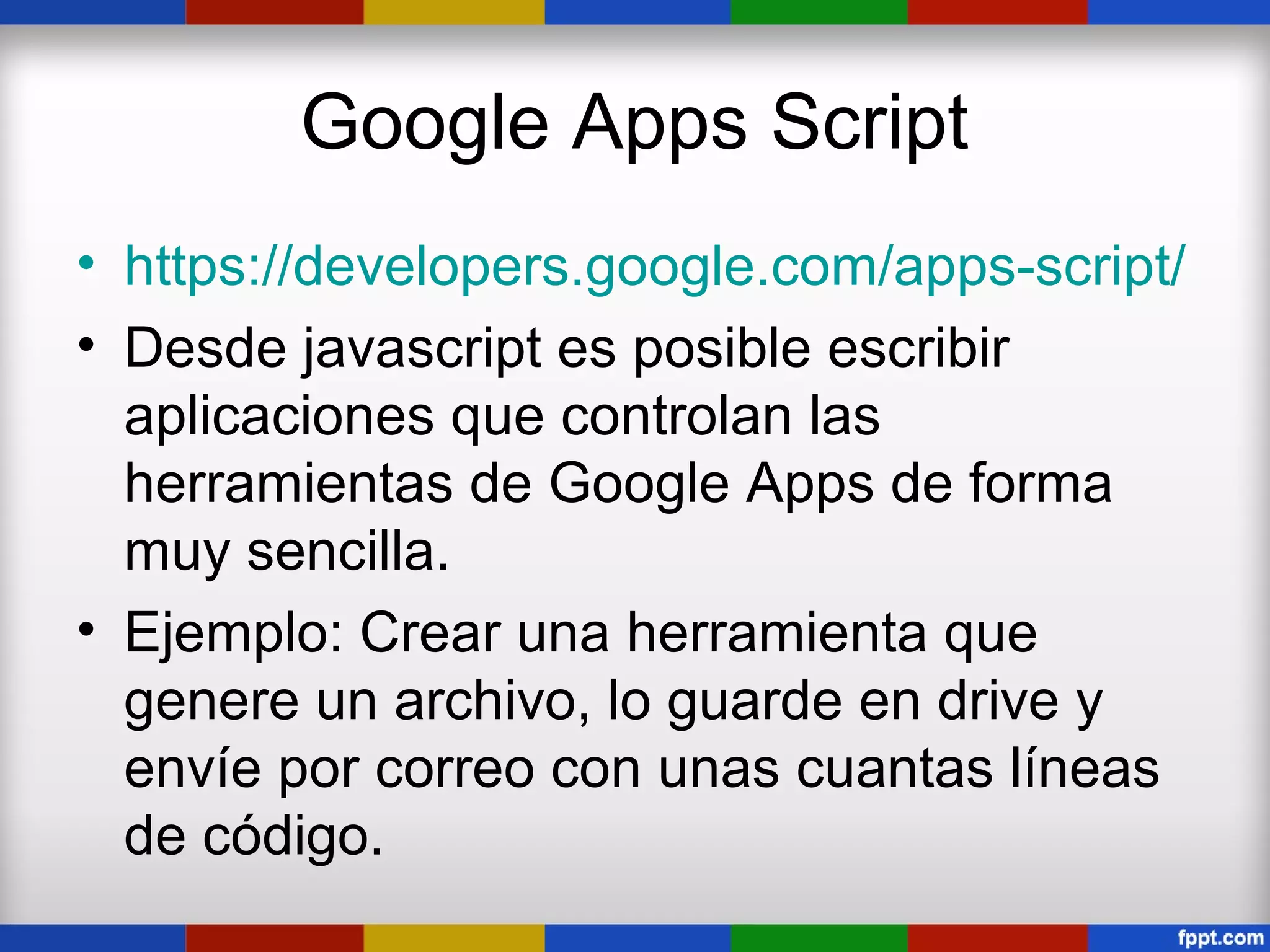 Google Apps Script
• https://developers.google.com/apps-script/
• Desde javascript es posible escribir
  aplicaciones que controlan las
  herramientas de Google Apps de forma
  muy sencilla.
• Ejemplo: Crear una herramienta que
  genere un archivo, lo guarde en drive y
  envíe por correo con unas cuantas líneas
  de código.
 