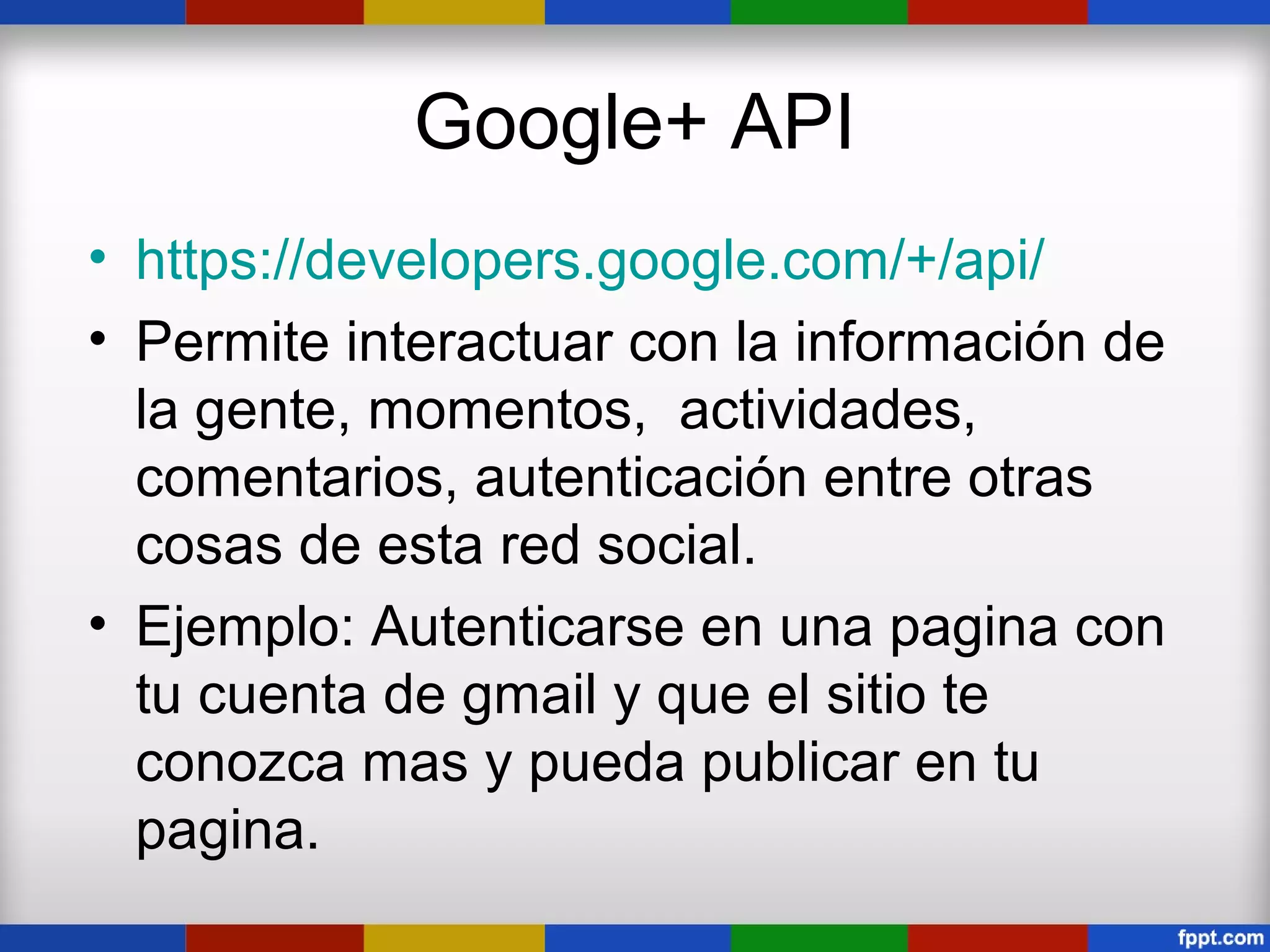 Google+ API
• https://developers.google.com/+/api/
• Permite interactuar con la información de
  la gente, momentos, actividades,
  comentarios, autenticación entre otras
  cosas de esta red social.
• Ejemplo: Autenticarse en una pagina con
  tu cuenta de gmail y que el sitio te
  conozca mas y pueda publicar en tu
  pagina.
 