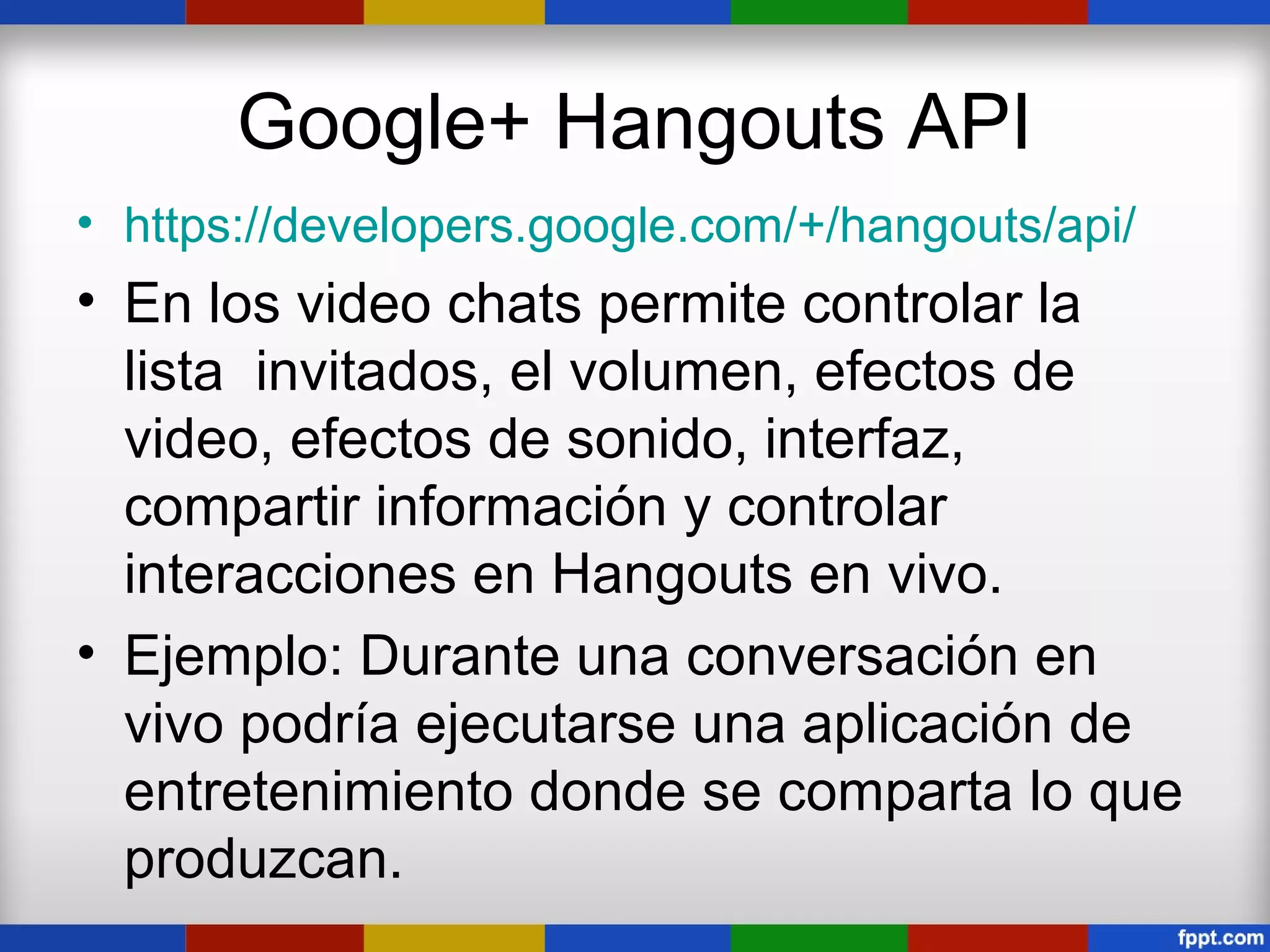 Google+ Hangouts API
• https://developers.google.com/+/hangouts/api/
• En los video chats permite controlar la
  lista invitados, el volumen, efectos de
  video, efectos de sonido, interfaz,
  compartir información y controlar
  interacciones en Hangouts en vivo.
• Ejemplo: Durante una conversación en
  vivo podría ejecutarse una aplicación de
  entretenimiento donde se comparta lo que
  produzcan.
 