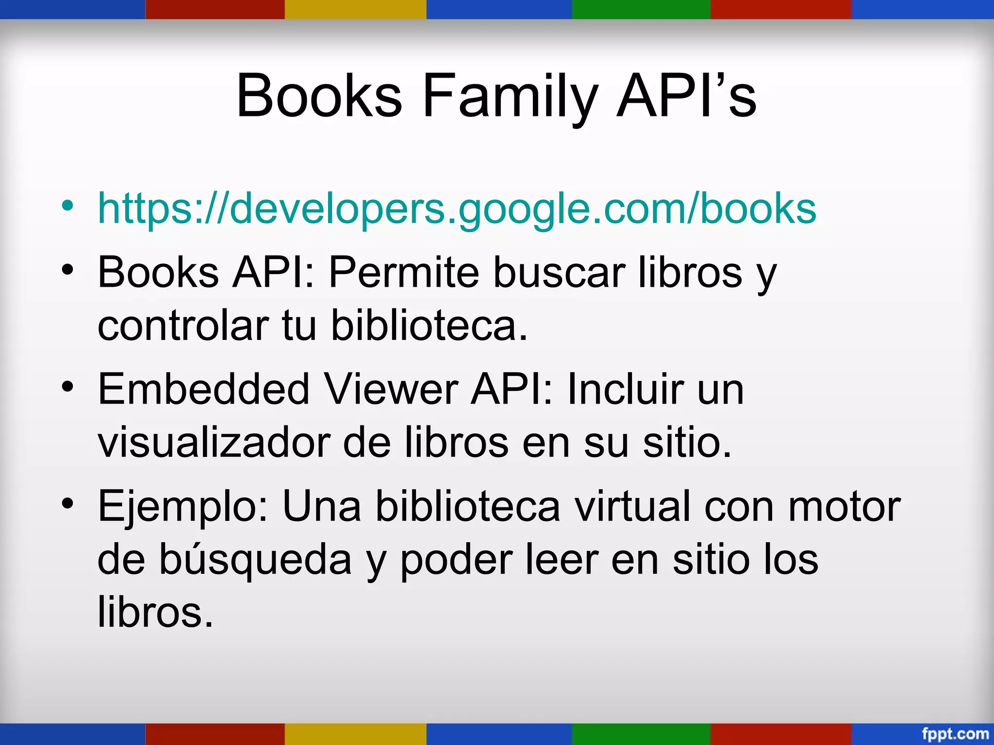 Books Family API’s
• https://developers.google.com/books
• Books API: Permite buscar libros y
  controlar tu biblioteca.
• Embedded Viewer API: Incluir un
  visualizador de libros en su sitio.
• Ejemplo: Una biblioteca virtual con motor
  de búsqueda y poder leer en sitio los
  libros.
 