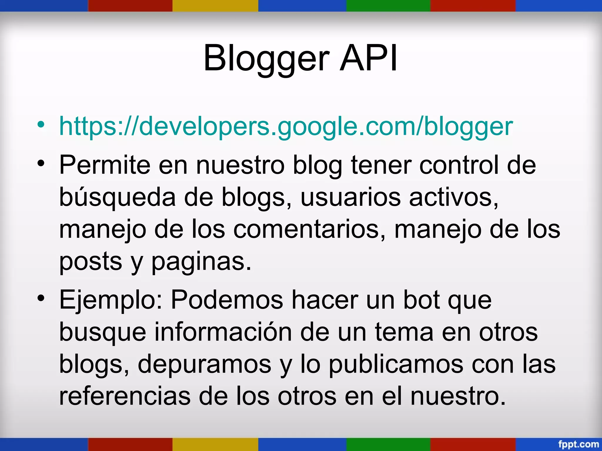Blogger API
• https://developers.google.com/blogger
• Permite en nuestro blog tener control de
  búsqueda de blogs, usuarios activos,
  manejo de los comentarios, manejo de los
  posts y paginas.
• Ejemplo: Podemos hacer un bot que
  busque información de un tema en otros
  blogs, depuramos y lo publicamos con las
  referencias de los otros en el nuestro.
 
