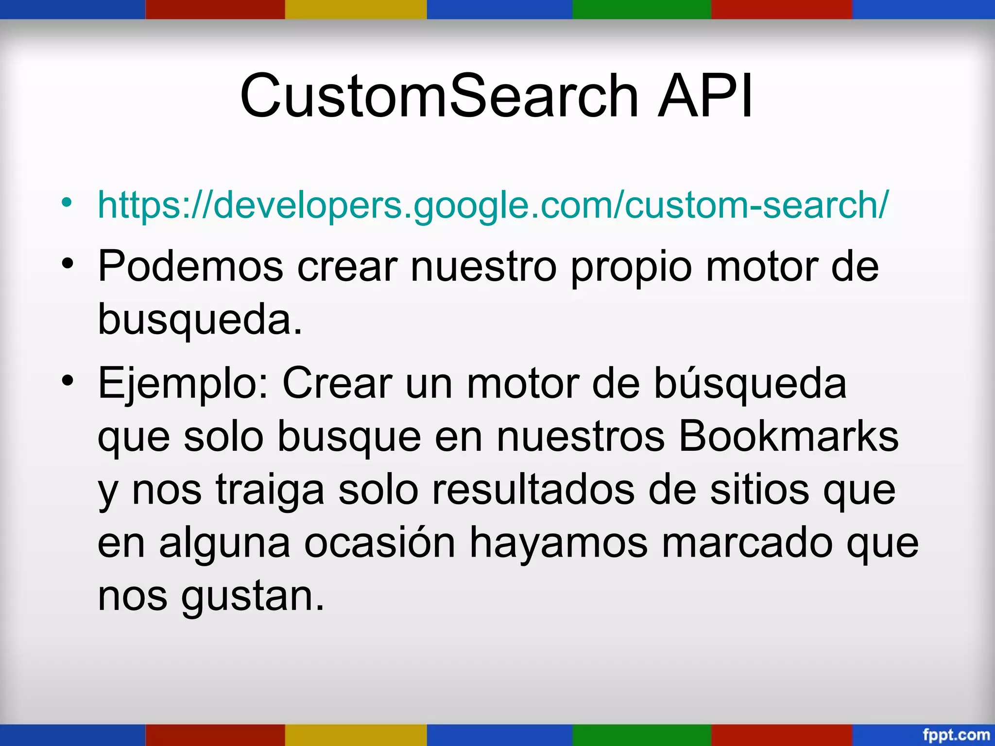 CustomSearch API
• https://developers.google.com/custom-search/
• Podemos crear nuestro propio motor de
  busqueda.
• Ejemplo: Crear un motor de búsqueda
  que solo busque en nuestros Bookmarks
  y nos traiga solo resultados de sitios que
  en alguna ocasión hayamos marcado que
  nos gustan.
 