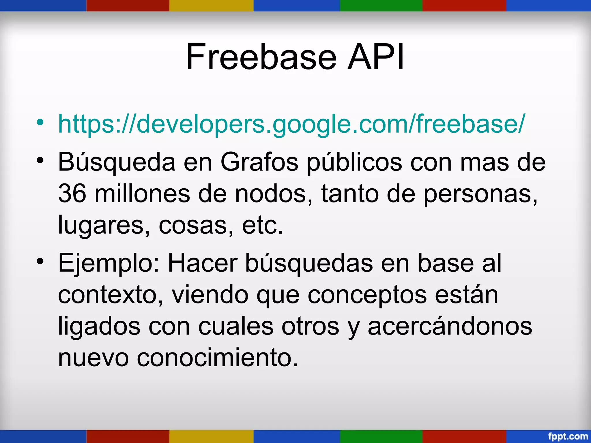 Freebase API
• https://developers.google.com/freebase/
• Búsqueda en Grafos públicos con mas de
  36 millones de nodos, tanto de personas,
  lugares, cosas, etc.
• Ejemplo: Hacer búsquedas en base al
  contexto, viendo que conceptos están
  ligados con cuales otros y acercándonos
  nuevo conocimiento.
 