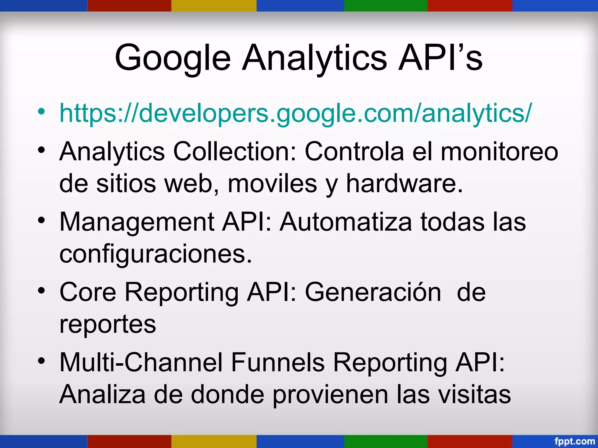 Google Analytics API’s
• https://developers.google.com/analytics/
• Analytics Collection: Controla el monitoreo
  de sitios web, moviles y hardware.
• Management API: Automatiza todas las
  configuraciones.
• Core Reporting API: Generación de
  reportes
• Multi-Channel Funnels Reporting API:
  Analiza de donde provienen las visitas
 