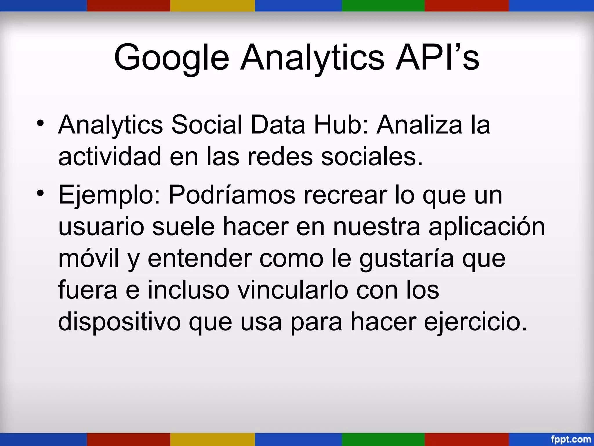 Google Analytics API’s
• Analytics Social Data Hub: Analiza la
  actividad en las redes sociales.
• Ejemplo: Podríamos recrear lo que un
  usuario suele hacer en nuestra aplicación
  móvil y entender como le gustaría que
  fuera e incluso vincularlo con los
  dispositivo que usa para hacer ejercicio.
 