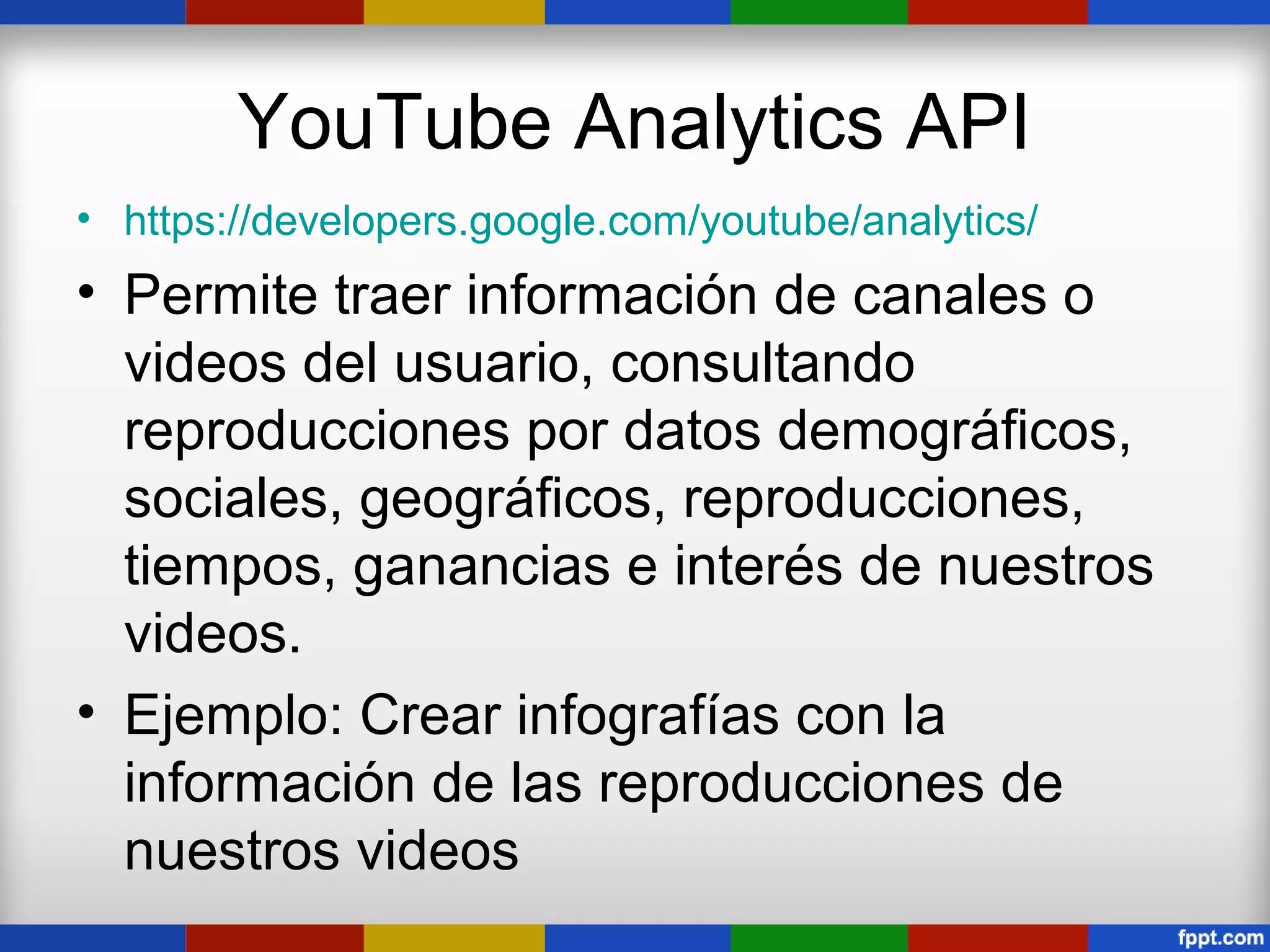 YouTube Analytics API
• https://developers.google.com/youtube/analytics/
• Permite traer información de canales o
  videos del usuario, consultando
  reproducciones por datos demográficos,
  sociales, geográficos, reproducciones,
  tiempos, ganancias e interés de nuestros
  videos.
• Ejemplo: Crear infografías con la
  información de las reproducciones de
  nuestros videos
 