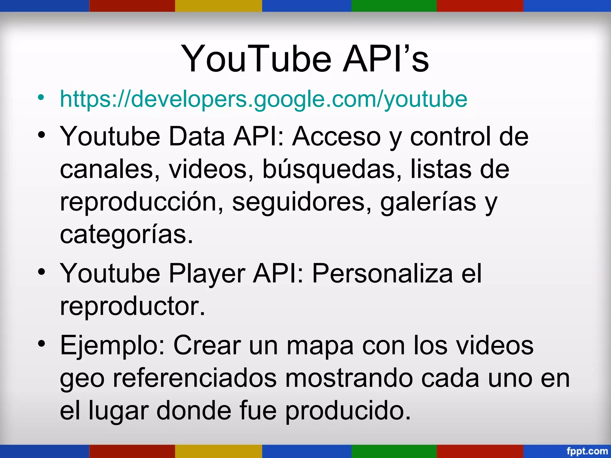 YouTube API’s
• https://developers.google.com/youtube
• Youtube Data API: Acceso y control de
  canales, videos, búsquedas, listas de
  reproducción, seguidores, galerías y
  categorías.
• Youtube Player API: Personaliza el
  reproductor.
• Ejemplo: Crear un mapa con los videos
  geo referenciados mostrando cada uno en
  el lugar donde fue producido.
 