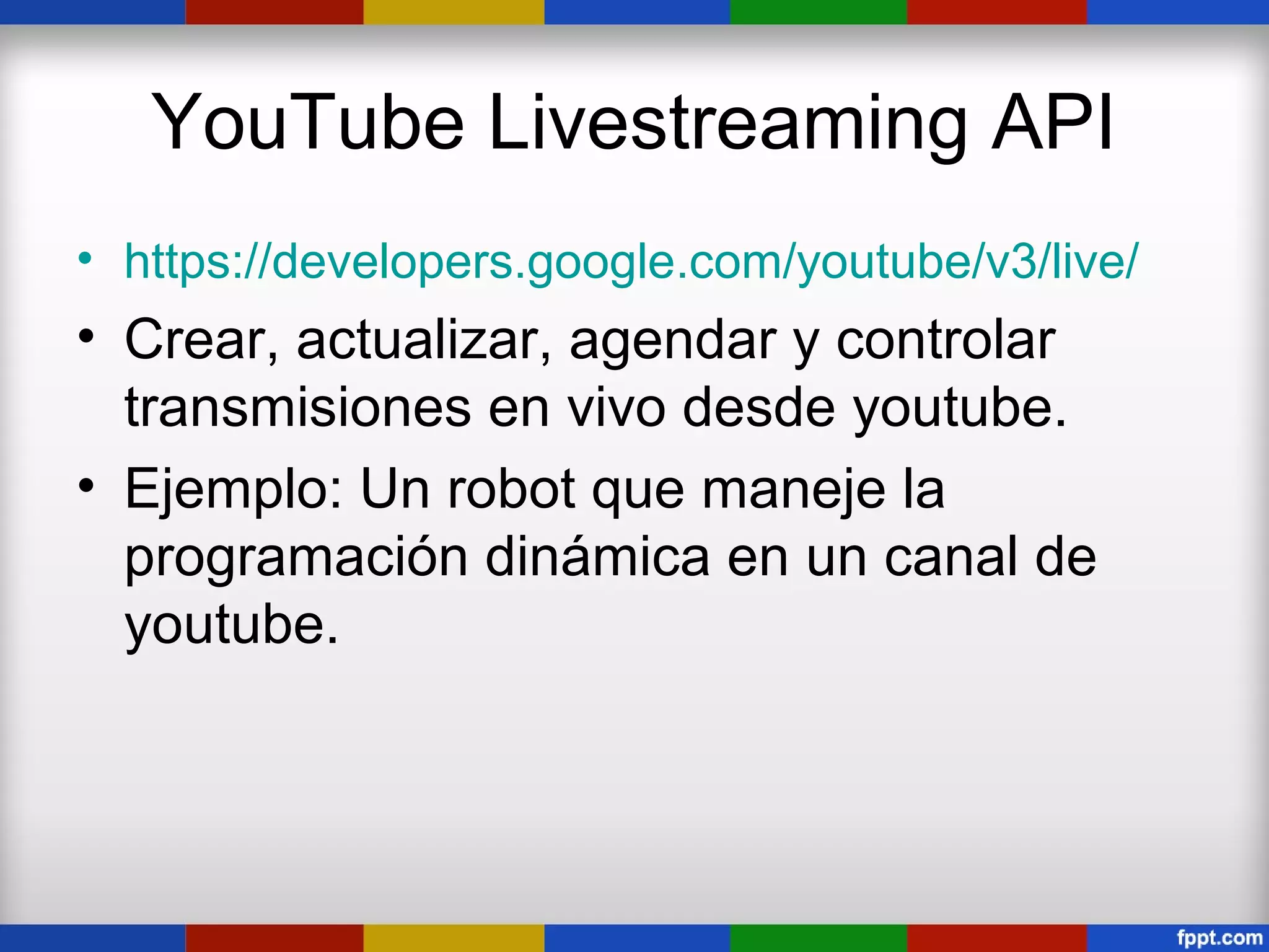 YouTube Livestreaming API
• https://developers.google.com/youtube/v3/live/
• Crear, actualizar, agendar y controlar
  transmisiones en vivo desde youtube.
• Ejemplo: Un robot que maneje la
  programación dinámica en un canal de
  youtube.
 