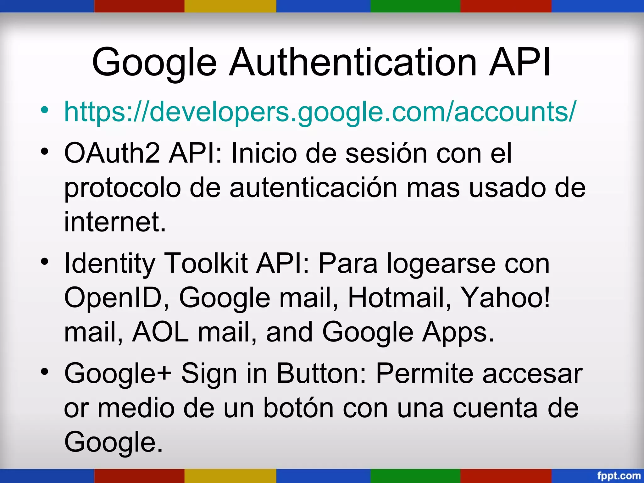 Google Authentication API
• https://developers.google.com/accounts/
• OAuth2 API: Inicio de sesión con el
  protocolo de autenticación mas usado de
  internet.
• Identity Toolkit API: Para logearse con
  OpenID, Google mail, Hotmail, Yahoo!
  mail, AOL mail, and Google Apps.
• Google+ Sign in Button: Permite accesar
  or medio de un botón con una cuenta de
  Google.
 