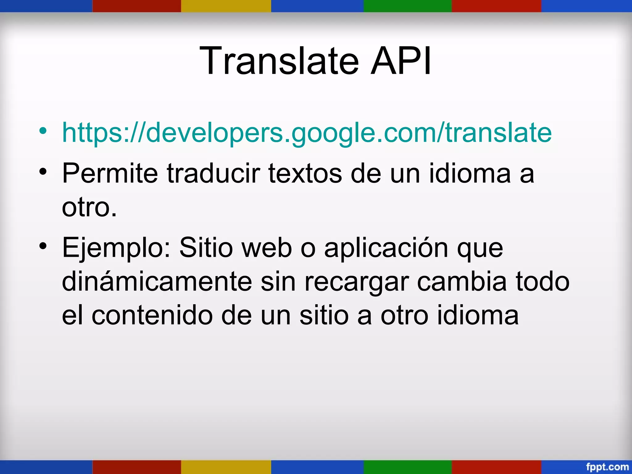 Translate API
• https://developers.google.com/translate
• Permite traducir textos de un idioma a
  otro.
• Ejemplo: Sitio web o aplicación que
  dinámicamente sin recargar cambia todo
  el contenido de un sitio a otro idioma
 
