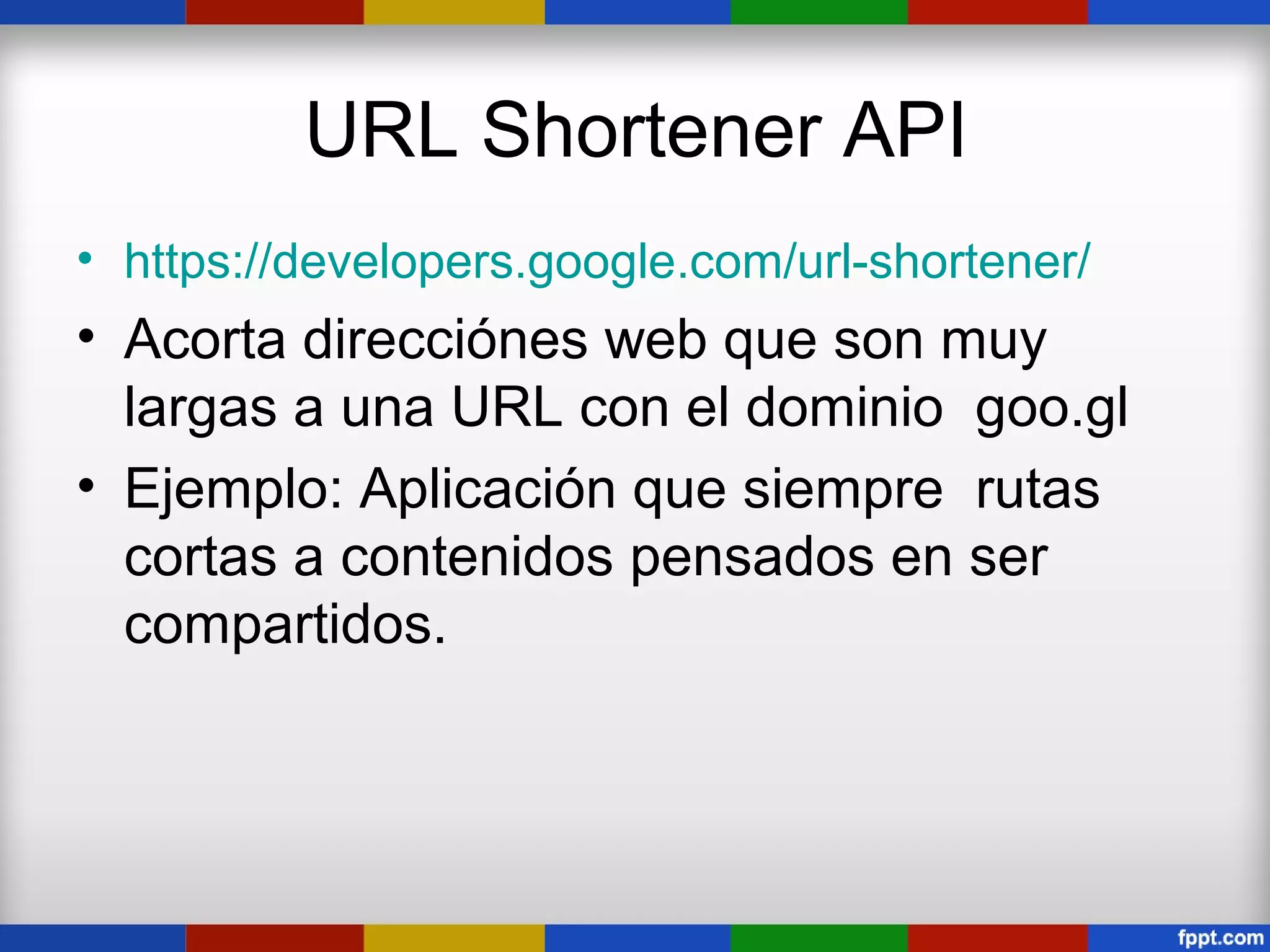 URL Shortener API
• https://developers.google.com/url-shortener/
• Acorta direcciónes web que son muy
  largas a una URL con el dominio goo.gl
• Ejemplo: Aplicación que siempre rutas
  cortas a contenidos pensados en ser
  compartidos.
 