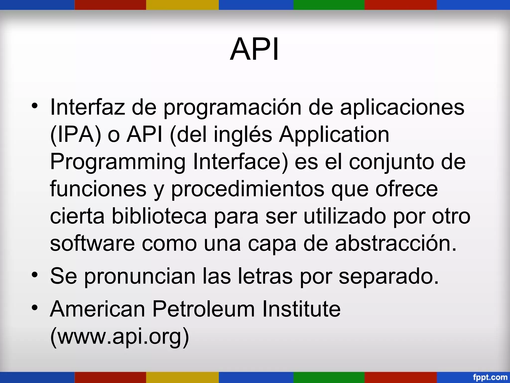 API
• Interfaz de programación de aplicaciones
  (IPA) o API (del inglés Application
  Programming Interface) es el conjunto de
  funciones y procedimientos que ofrece
  cierta biblioteca para ser utilizado por otro
  software como una capa de abstracción.
• Se pronuncian las letras por separado.
• American Petroleum Institute
  (www.api.org)
 