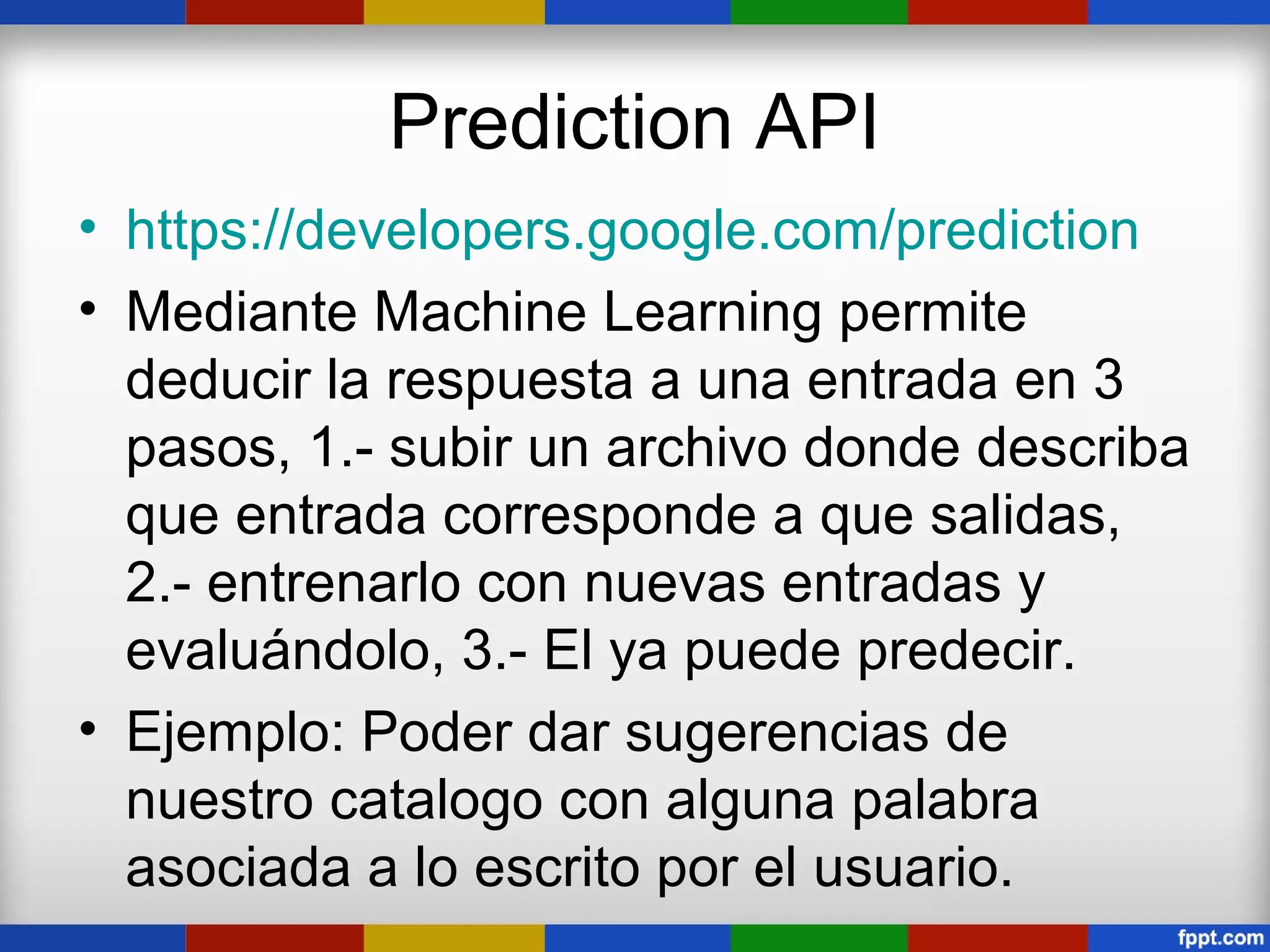 Prediction API
• https://developers.google.com/prediction
• Mediante Machine Learning permite
  deducir la respuesta a una entrada en 3
  pasos, 1.- subir un archivo donde describa
  que entrada corresponde a que salidas,
  2.- entrenarlo con nuevas entradas y
  evaluándolo, 3.- El ya puede predecir.
• Ejemplo: Poder dar sugerencias de
  nuestro catalogo con alguna palabra
  asociada a lo escrito por el usuario.
 