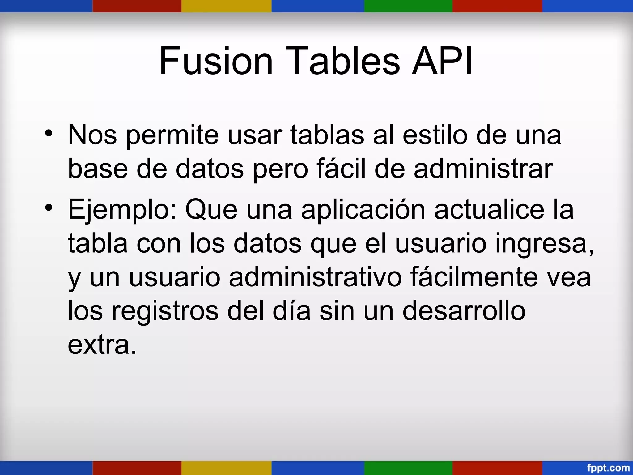 Fusion Tables API
• Nos permite usar tablas al estilo de una
  base de datos pero fácil de administrar
• Ejemplo: Que una aplicación actualice la
  tabla con los datos que el usuario ingresa,
  y un usuario administrativo fácilmente vea
  los registros del día sin un desarrollo
  extra.
 