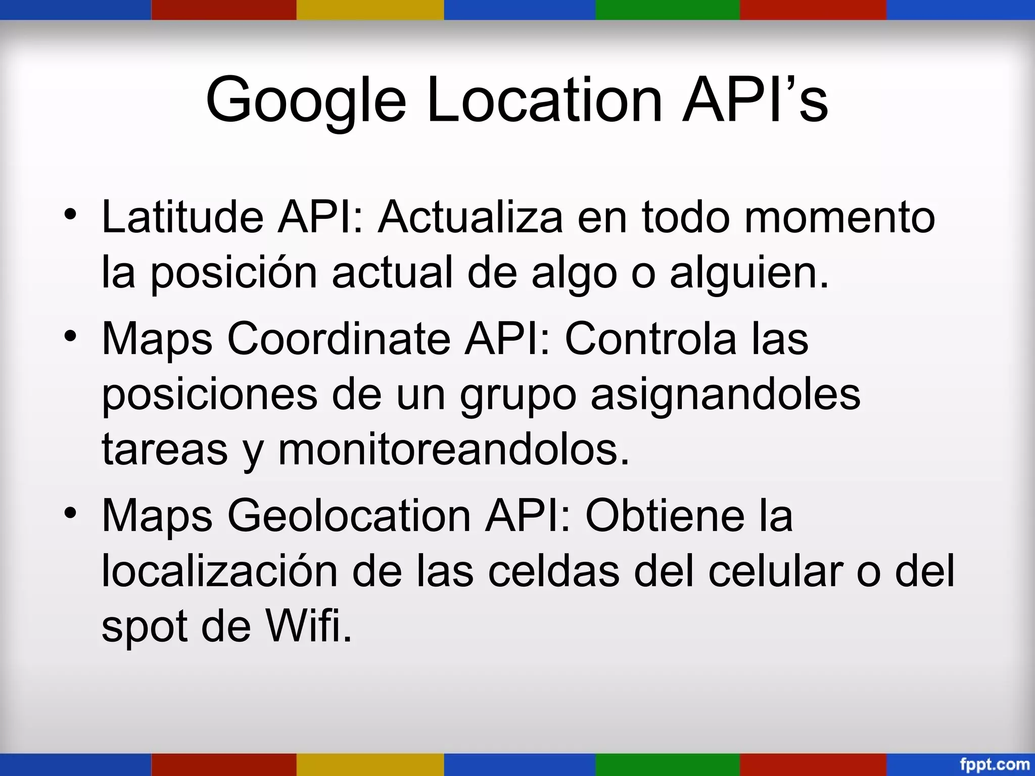 Google Location API’s
• Latitude API: Actualiza en todo momento
  la posición actual de algo o alguien.
• Maps Coordinate API: Controla las
  posiciones de un grupo asignandoles
  tareas y monitoreandolos.
• Maps Geolocation API: Obtiene la
  localización de las celdas del celular o del
  spot de Wifi.
 