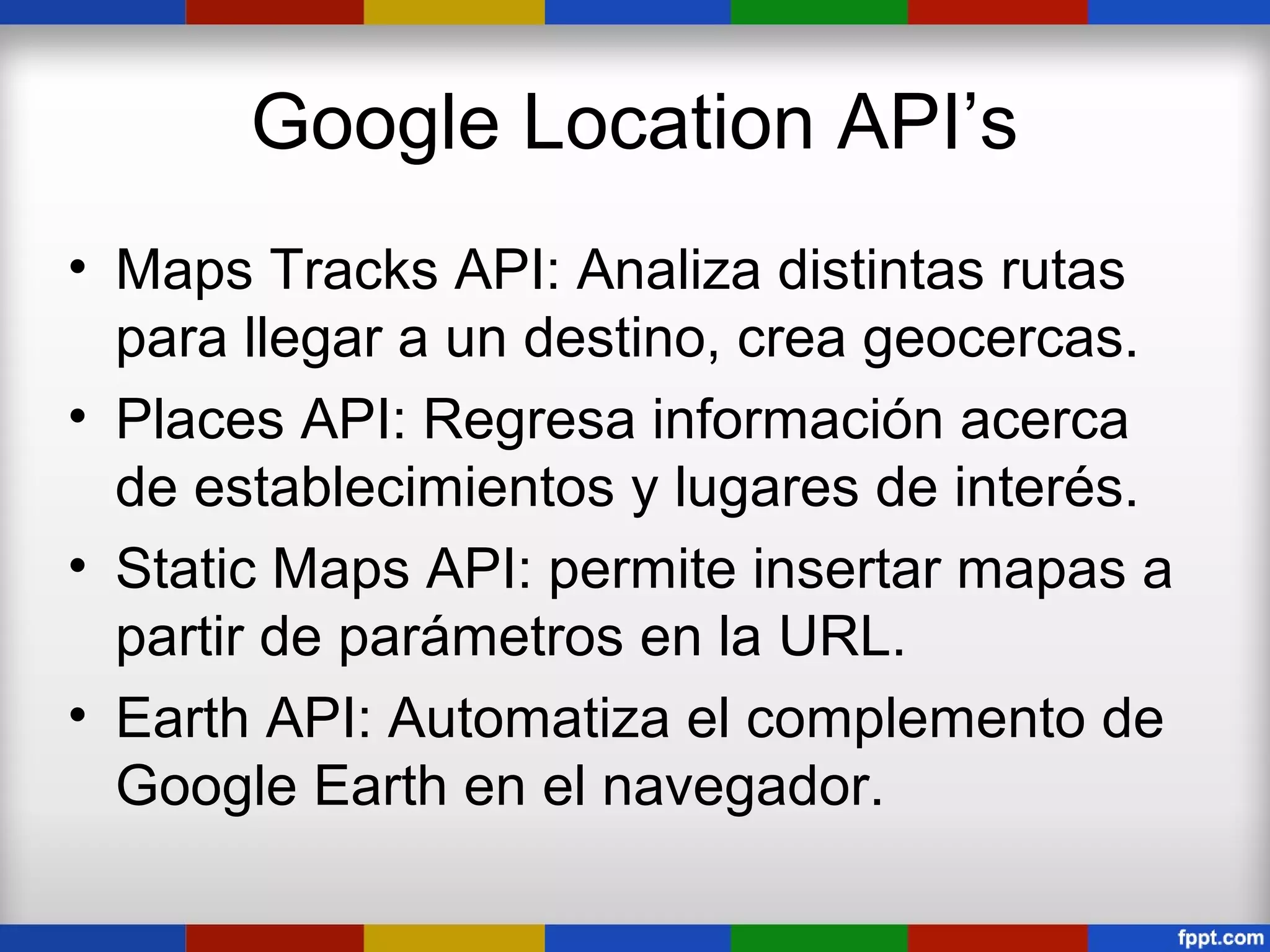 Google Location API’s
• Maps Tracks API: Analiza distintas rutas
  para llegar a un destino, crea geocercas.
• Places API: Regresa información acerca
  de establecimientos y lugares de interés.
• Static Maps API: permite insertar mapas a
  partir de parámetros en la URL.
• Earth API: Automatiza el complemento de
  Google Earth en el navegador.
 