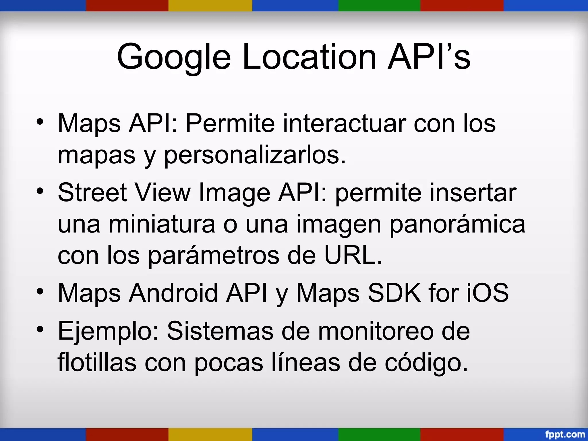 Google Location API’s
• Maps API: Permite interactuar con los
  mapas y personalizarlos.
• Street View Image API: permite insertar
  una miniatura o una imagen panorámica
  con los parámetros de URL.
• Maps Android API y Maps SDK for iOS
• Ejemplo: Sistemas de monitoreo de
  flotillas con pocas líneas de código.
 