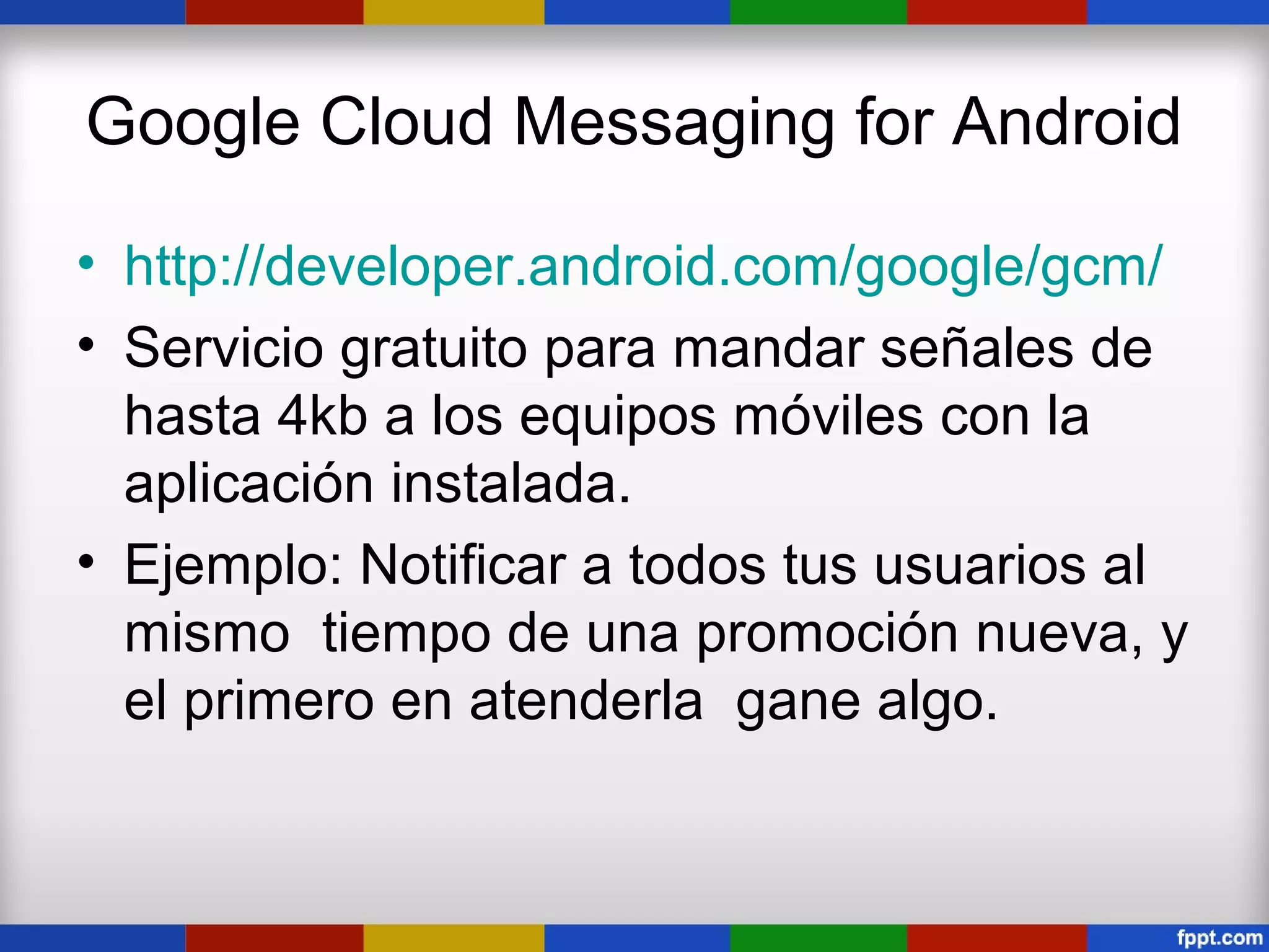 Google Cloud Messaging for Android

• http://developer.android.com/google/gcm/
• Servicio gratuito para mandar señales de
  hasta 4kb a los equipos móviles con la
  aplicación instalada.
• Ejemplo: Notificar a todos tus usuarios al
  mismo tiempo de una promoción nueva, y
  el primero en atenderla gane algo.
 