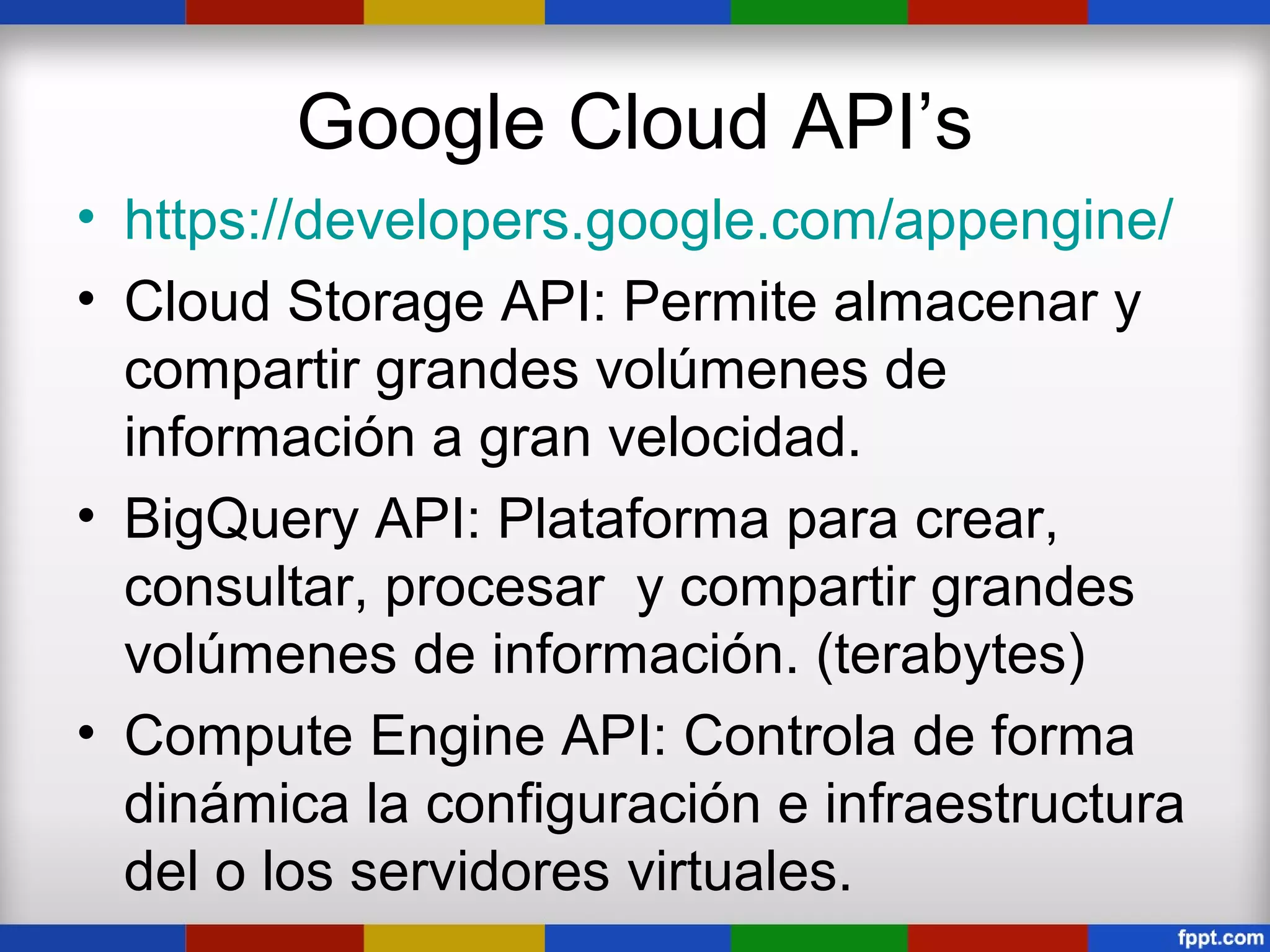 Google Cloud API’s
• https://developers.google.com/appengine/
• Cloud Storage API: Permite almacenar y
  compartir grandes volúmenes de
  información a gran velocidad.
• BigQuery API: Plataforma para crear,
  consultar, procesar y compartir grandes
  volúmenes de información. (terabytes)
• Compute Engine API: Controla de forma
  dinámica la configuración e infraestructura
  del o los servidores virtuales.
 