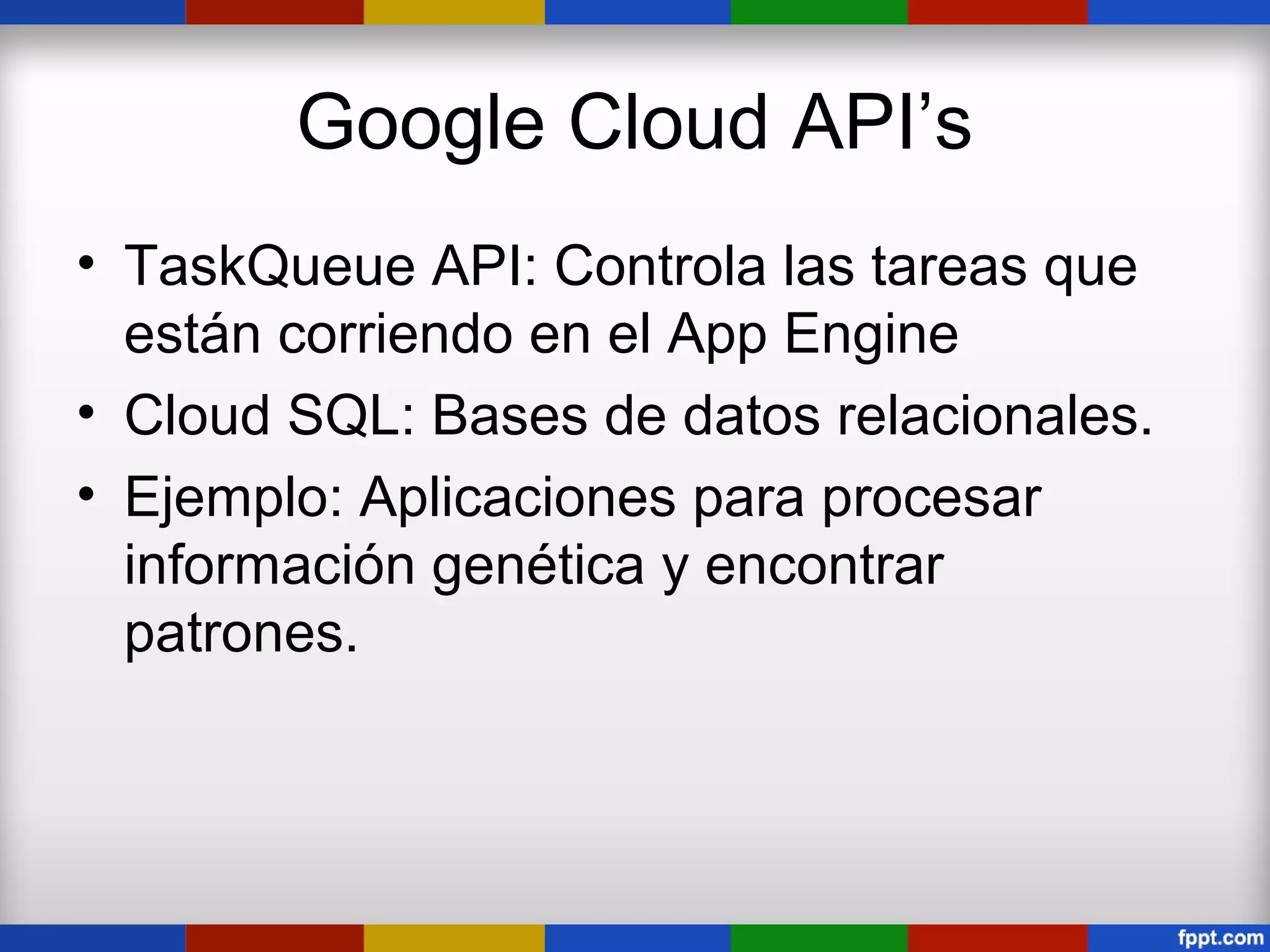 Google Cloud API’s
• TaskQueue API: Controla las tareas que
  están corriendo en el App Engine
• Cloud SQL: Bases de datos relacionales.
• Ejemplo: Aplicaciones para procesar
  información genética y encontrar
  patrones.
 