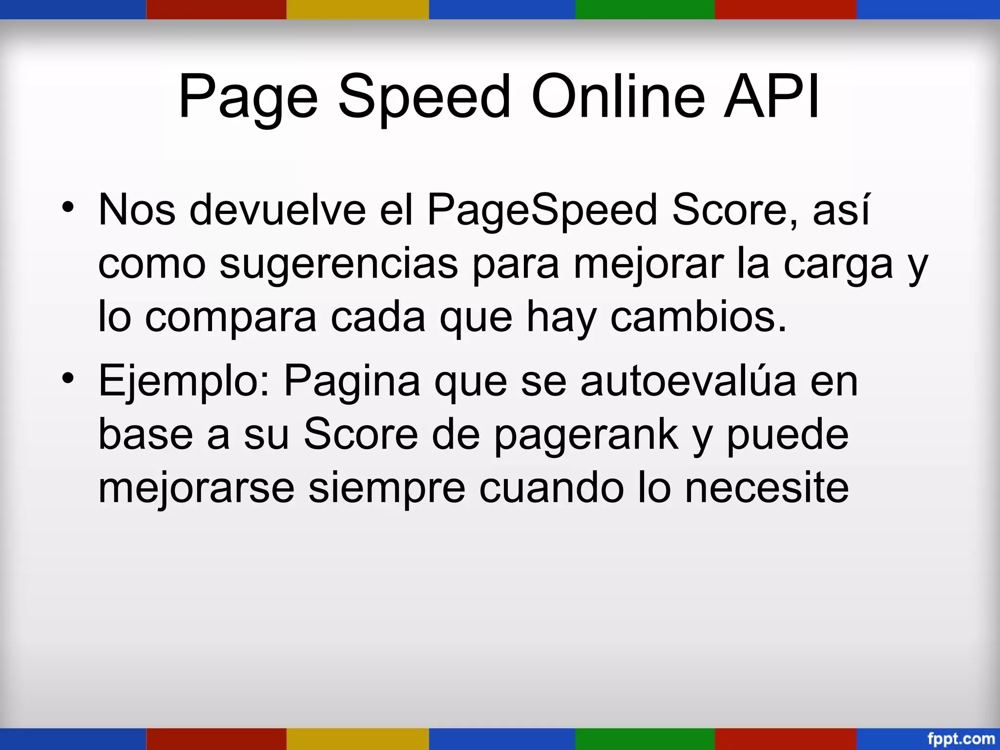 Page Speed Online API
• Nos devuelve el PageSpeed Score, así
  como sugerencias para mejorar la carga y
  lo compara cada que hay cambios.
• Ejemplo: Pagina que se autoevalúa en
  base a su Score de pagerank y puede
  mejorarse siempre cuando lo necesite
 