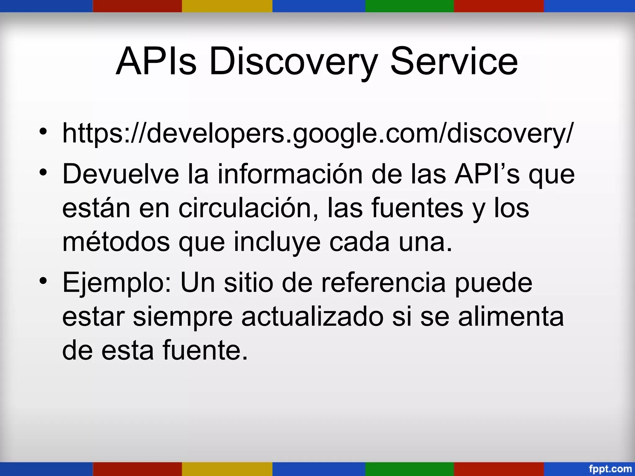 APIs Discovery Service
• https://developers.google.com/discovery/
• Devuelve la información de las API’s que
  están en circulación, las fuentes y los
  métodos que incluye cada una.
• Ejemplo: Un sitio de referencia puede
  estar siempre actualizado si se alimenta
  de esta fuente.
 