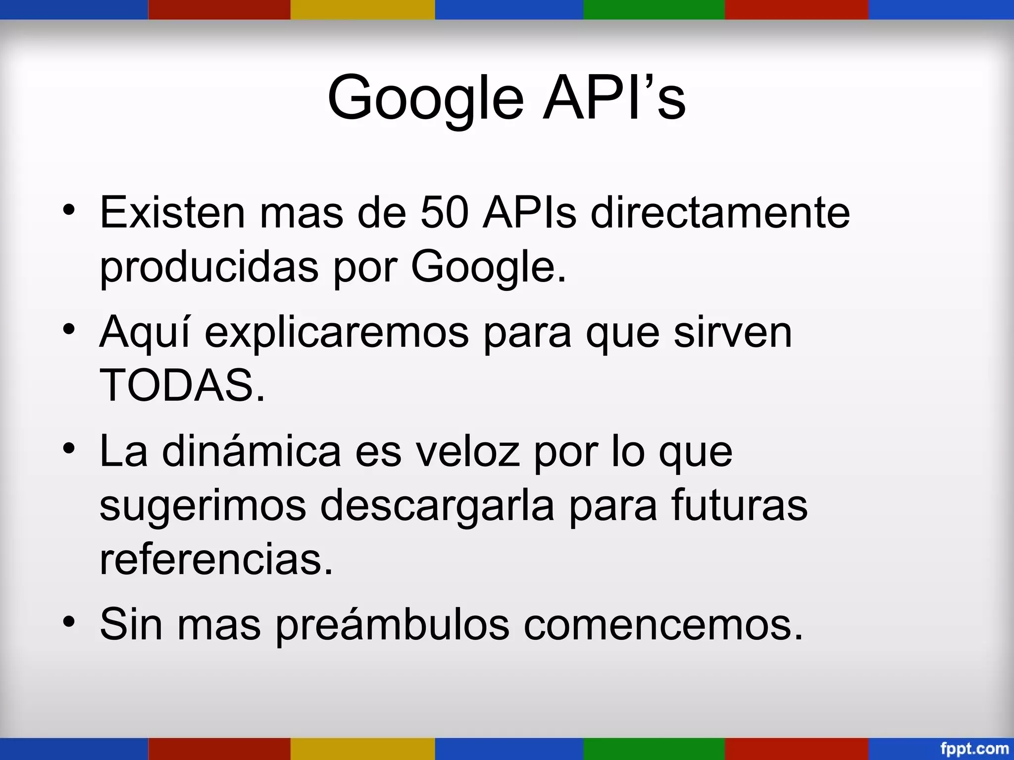 Google API’s
• Existen mas de 50 APIs directamente
  producidas por Google.
• Aquí explicaremos para que sirven
  TODAS.
• La dinámica es veloz por lo que
  sugerimos descargarla para futuras
  referencias.
• Sin mas preámbulos comencemos.
 