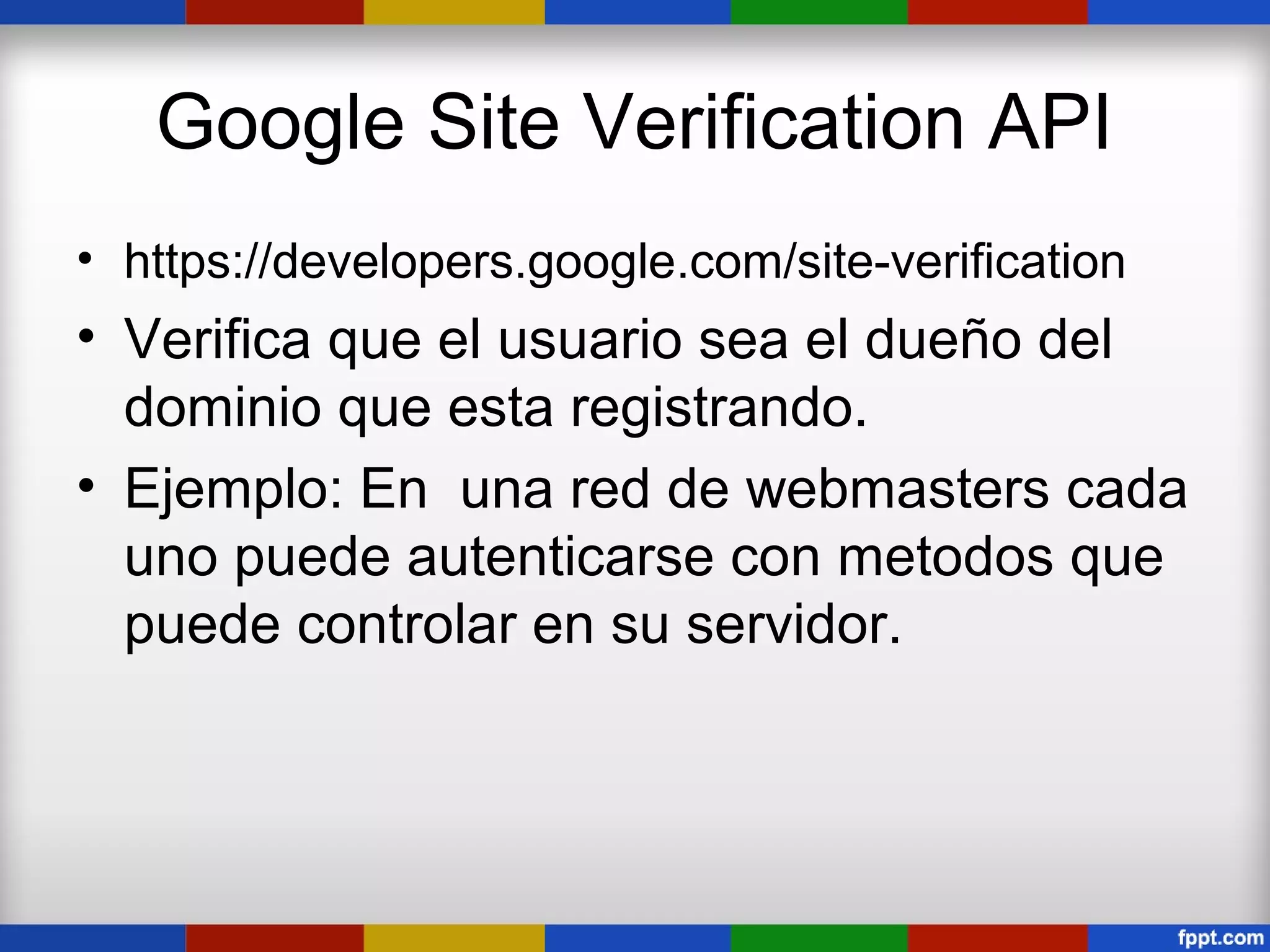 Google Site Verification API
• https://developers.google.com/site-verification
• Verifica que el usuario sea el dueño del
  dominio que esta registrando.
• Ejemplo: En una red de webmasters cada
  uno puede autenticarse con metodos que
  puede controlar en su servidor.
 