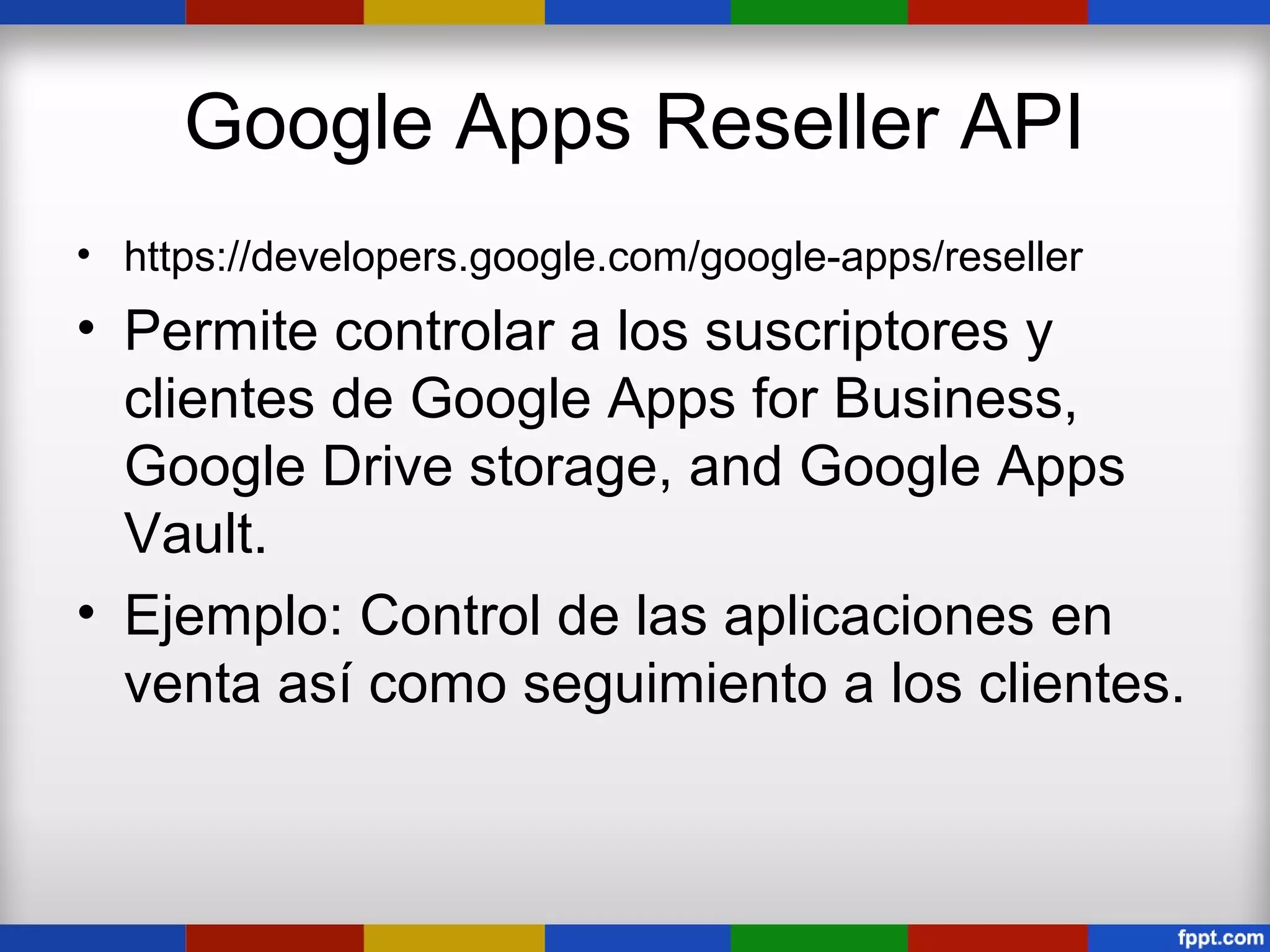 Google Apps Reseller API
• https://developers.google.com/google-apps/reseller
• Permite controlar a los suscriptores y
  clientes de Google Apps for Business,
  Google Drive storage, and Google Apps
  Vault.
• Ejemplo: Control de las aplicaciones en
  venta así como seguimiento a los clientes.
 