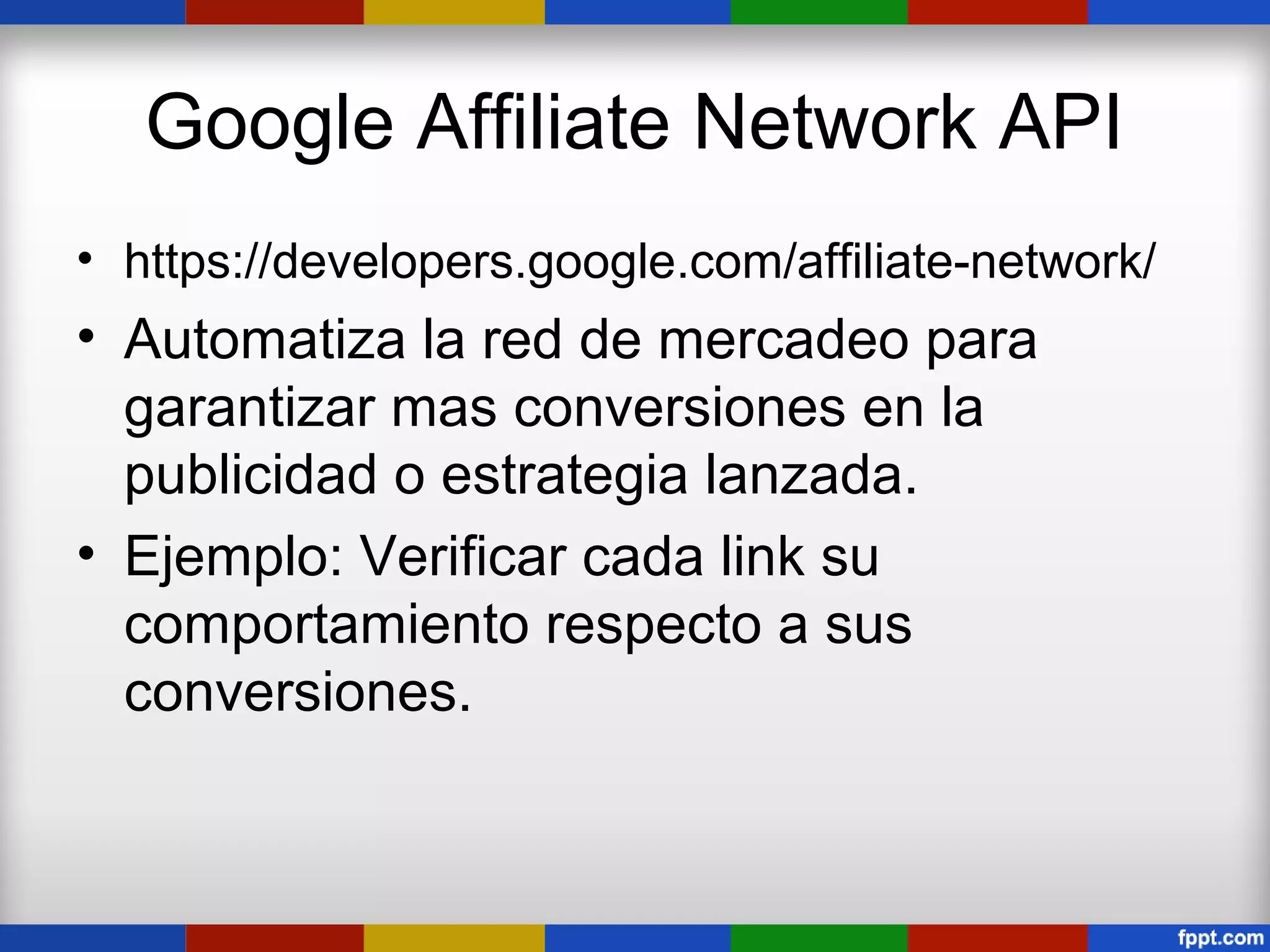 Google Affiliate Network API
• https://developers.google.com/affiliate-network/
• Automatiza la red de mercadeo para
  garantizar mas conversiones en la
  publicidad o estrategia lanzada.
• Ejemplo: Verificar cada link su
  comportamiento respecto a sus
  conversiones.
 