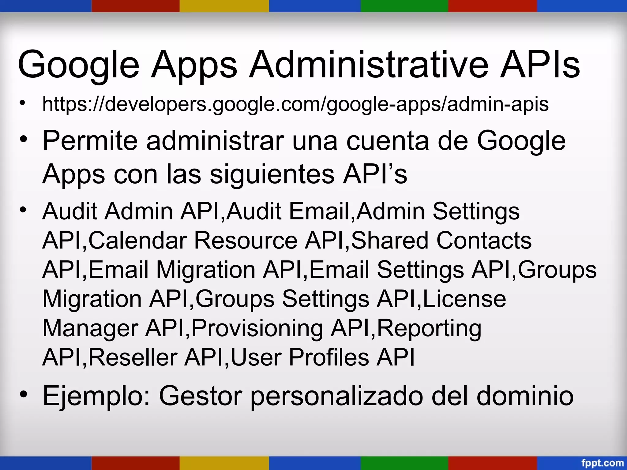 Google Apps Administrative APIs
• https://developers.google.com/google-apps/admin-apis
• Permite administrar una cuenta de Google
  Apps con las siguientes API’s
• Audit Admin API,Audit Email,Admin Settings
  API,Calendar Resource API,Shared Contacts
  API,Email Migration API,Email Settings API,Groups
  Migration API,Groups Settings API,License
  Manager API,Provisioning API,Reporting
  API,Reseller API,User Profiles API
• Ejemplo: Gestor personalizado del dominio
 