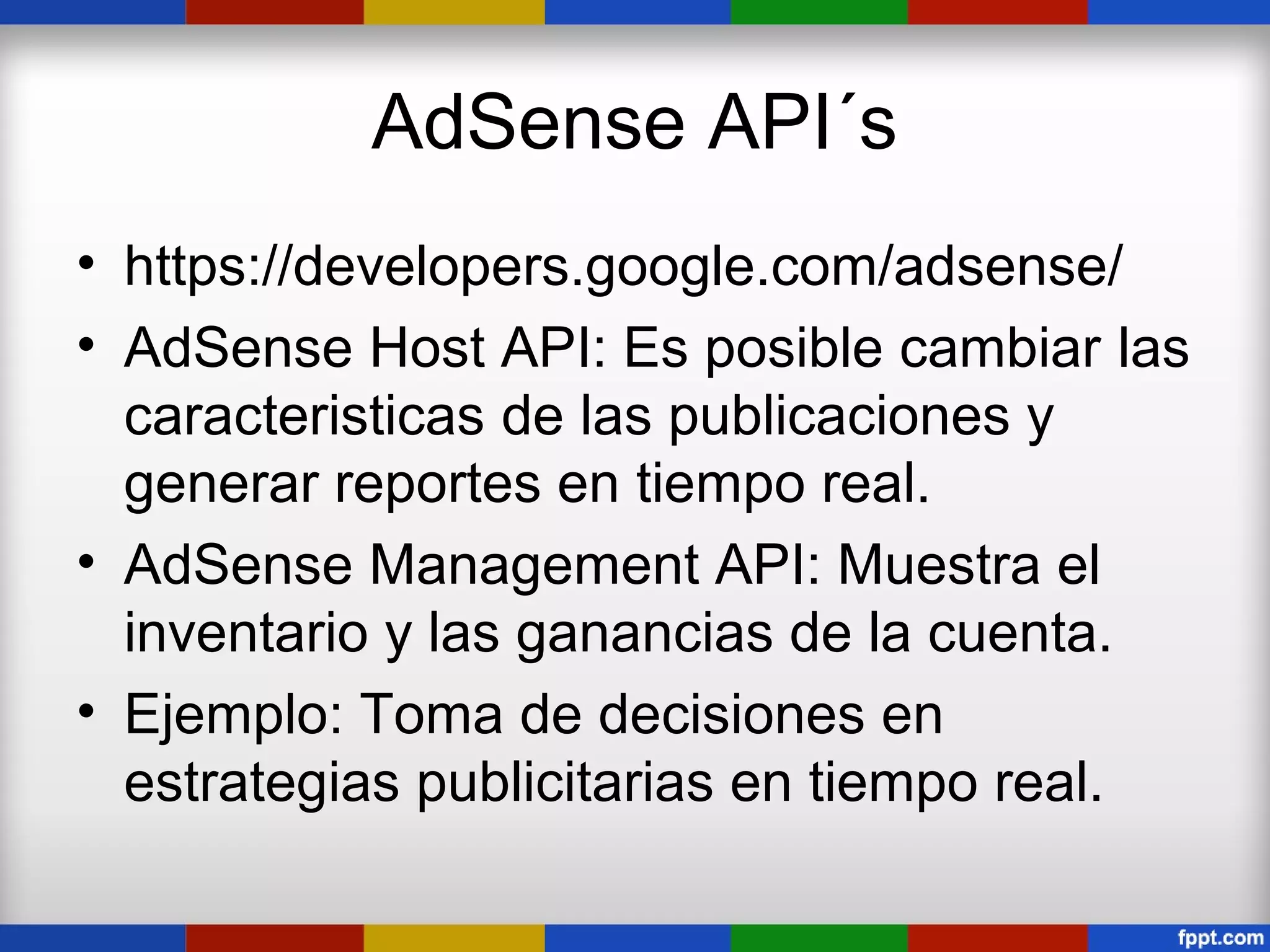 AdSense API´s
• https://developers.google.com/adsense/
• AdSense Host API: Es posible cambiar las
  caracteristicas de las publicaciones y
  generar reportes en tiempo real.
• AdSense Management API: Muestra el
  inventario y las ganancias de la cuenta.
• Ejemplo: Toma de decisiones en
  estrategias publicitarias en tiempo real.
 