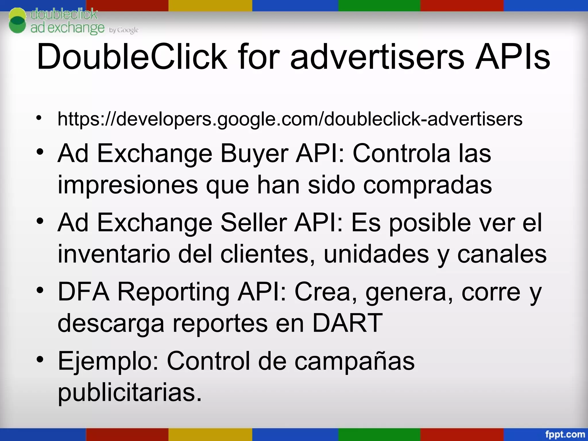 DoubleClick for advertisers APIs
• https://developers.google.com/doubleclick-advertisers
• Ad Exchange Buyer API: Controla las
  impresiones que han sido compradas
• Ad Exchange Seller API: Es posible ver el
  inventario del clientes, unidades y canales
• DFA Reporting API: Crea, genera, corre y
  descarga reportes en DART
• Ejemplo: Control de campañas
  publicitarias.
 