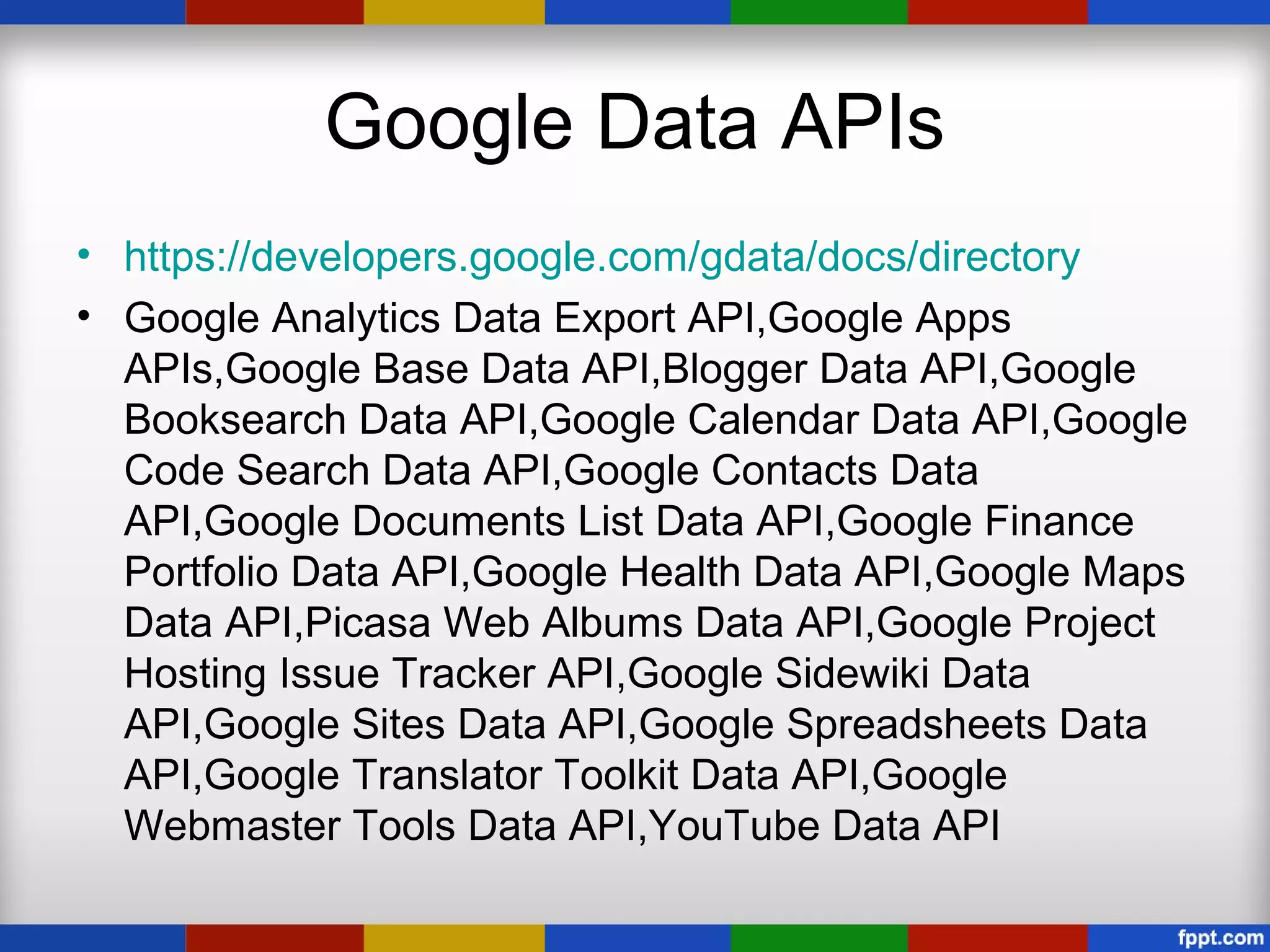 Google Data APIs
• https://developers.google.com/gdata/docs/directory
• Google Analytics Data Export API,Google Apps
  APIs,Google Base Data API,Blogger Data API,Google
  Booksearch Data API,Google Calendar Data API,Google
  Code Search Data API,Google Contacts Data
  API,Google Documents List Data API,Google Finance
  Portfolio Data API,Google Health Data API,Google Maps
  Data API,Picasa Web Albums Data API,Google Project
  Hosting Issue Tracker API,Google Sidewiki Data
  API,Google Sites Data API,Google Spreadsheets Data
  API,Google Translator Toolkit Data API,Google
  Webmaster Tools Data API,YouTube Data API
 