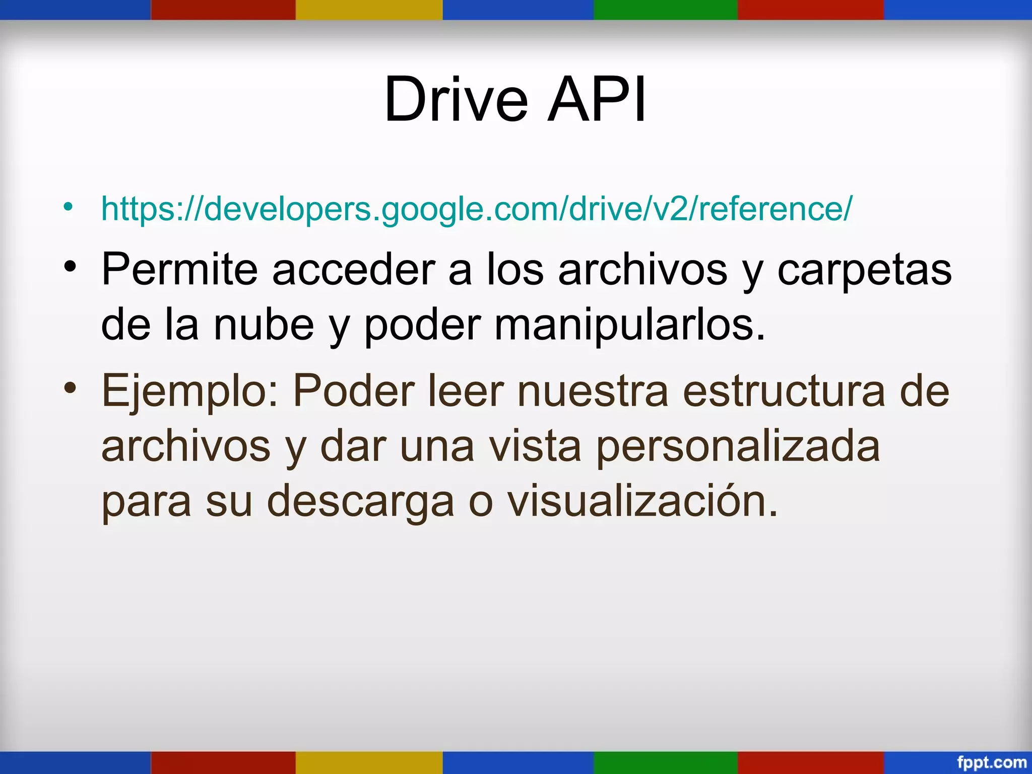 Drive API
• https://developers.google.com/drive/v2/reference/
• Permite acceder a los archivos y carpetas
  de la nube y poder manipularlos.
• Ejemplo: Poder leer nuestra estructura de
  archivos y dar una vista personalizada
  para su descarga o visualización.
 