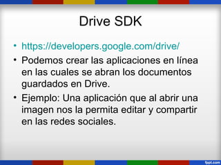 Drive SDK
• https://developers.google.com/drive/
• Podemos crear las aplicaciones en línea
  en las cuales se abran los documentos
  guardados en Drive.
• Ejemplo: Una aplicación que al abrir una
  imagen nos la permita editar y compartir
  en las redes sociales.
 