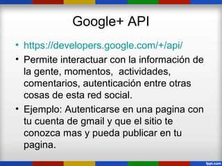 Google+ API
• https://developers.google.com/+/api/
• Permite interactuar con la información de
  la gente, momentos, actividades,
  comentarios, autenticación entre otras
  cosas de esta red social.
• Ejemplo: Autenticarse en una pagina con
  tu cuenta de gmail y que el sitio te
  conozca mas y pueda publicar en tu
  pagina.
 