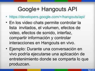 Google+ Hangouts API
• https://developers.google.com/+/hangouts/api/
• En los video chats permite controlar la
  lista invitados, el volumen, efectos de
  video, efectos de sonido, interfaz,
  compartir información y controlar
  interacciones en Hangouts en vivo.
• Ejemplo: Durante una conversación en
  vivo podría ejecutarse una aplicación de
  entretenimiento donde se comparta lo que
  produzcan.
 