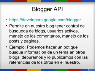 Blogger API
• https://developers.google.com/blogger
• Permite en nuestro blog tener control de
  búsqueda de blogs, usuarios activos,
  manejo de los comentarios, manejo de los
  posts y paginas.
• Ejemplo: Podemos hacer un bot que
  busque información de un tema en otros
  blogs, depuramos y lo publicamos con las
  referencias de los otros en el nuestro.
 