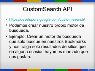 CustomSearch API
• https://developers.google.com/custom-search/
• Podemos crear nuestro propio motor de
  busqueda.
• Ejemplo: Crear un motor de búsqueda
  que solo busque en nuestros Bookmarks
  y nos traiga solo resultados de sitios que
  en alguna ocasión hayamos marcado que
  nos gustan.
 
