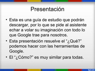 Presentación
• Esta es una guía de estudio que podrán
  descargar, por lo que se pide al asistente
  echar a volar su imaginación con todo lo
  que Google trae para nosotros.
• Esta presentación resuelve el “¿Qué?”
  podemos hacer con las herramientas de
  Google.
• El “¿Cómo?” es muy similar para todas.
 