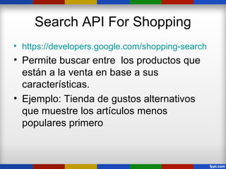 Search API For Shopping
• https://developers.google.com/shopping-search
• Permite buscar entre los productos que
  están a la venta en base a sus
  características.
• Ejemplo: Tienda de gustos alternativos
  que muestre los artículos menos
  populares primero
 