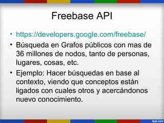 Freebase API
• https://developers.google.com/freebase/
• Búsqueda en Grafos públicos con mas de
  36 millones de nodos, tanto de personas,
  lugares, cosas, etc.
• Ejemplo: Hacer búsquedas en base al
  contexto, viendo que conceptos están
  ligados con cuales otros y acercándonos
  nuevo conocimiento.
 