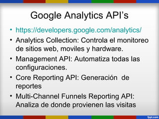 Google Analytics API’s
• https://developers.google.com/analytics/
• Analytics Collection: Controla el monitoreo
  de sitios web, moviles y hardware.
• Management API: Automatiza todas las
  configuraciones.
• Core Reporting API: Generación de
  reportes
• Multi-Channel Funnels Reporting API:
  Analiza de donde provienen las visitas
 