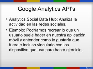 Google Analytics API’s
• Analytics Social Data Hub: Analiza la
  actividad en las redes sociales.
• Ejemplo: Podríamos recrear lo que un
  usuario suele hacer en nuestra aplicación
  móvil y entender como le gustaría que
  fuera e incluso vincularlo con los
  dispositivo que usa para hacer ejercicio.
 